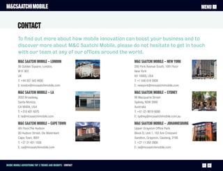 M&CSAATCHI MOBILE                                                                                 MENU


          CONTACT
          To find out more about how mobile innovation can boost your business and to
          discover more about M&C Saatchi Mobile, please do not hesitate to get in touch
          with our team at any of our offices around the world.
          M&C Saatchi Mobile – London                         M&C Saatchi Mobile – New York
          36 Golden Square, London,                           250 Park Avenue South, 10th Floor
          W1F 9EE                                             New York
          UK                                                  NY 10003, USA
          T: +44 207 543 4600                                 T: +1 646 619 2809
          E: london@mcsaatchimobile.com                       E: newyork@mcsaatchimobile.com

          M&C Saatchi Mobile – LA                             M&C Saatchi Mobile – Sydney
          2032 Broadway,                                      99 Macquarie Street
          Santa Monica,                                       Sydney, NSW 2000
          CA 90404, USA                                       Australia
          T: +310 401 6070                                    T: +61 (2) 9019 6000
          E: la@mcsaatchimobile.com                           E: sydney@mcsaatchimobile.com.au

          M&C Saatchi Mobile – Cape Town                      M&C Saatchi Mobile – Johannesburg
          4th Floor,The Hudson                                Upper Grayston Office Park
          30 Hudson Street, De Waterkant                      Block D, Unit 1, 152 Ann Crescent
          Cape Town, 8001                                     Sandton, Grayston, Gauteng, 2196
          T: +27 21 421 1024                                  T: +27 11 263 3900
          E: sa@mcsaatchimobile.com                           E: sa@mcsaatchimobile.com




Inside Mobile Advertising Top 5 trends and insights CONTACT                                         27
 