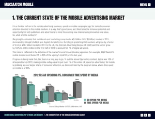 M&CSAATCHI MOBILE                                                                                                                  MENU


          1. The current state of the mobile advertising market
          It is a familiar refrain in the mobile advertising business; spend on mobile campaigns lags far behind consumer
          attention devoted to the mobile medium. In a way, that’s good news, as it illustrates the immense potential and
          opportunity for both publishers and advertisers to mine this exciting new channel using innovative new ideas.
          So, what are the numbers?
          Berg Insight estimated that mobile ads and marketing comprised a €3.8 billion (U.S. $5 billion) market in 2011,
          dominated by Google’s AdMob and Apple’s iAd platforms. But Berg is predicting that numbers will grow by a factor
          of 5 into a €19.7 billion market in 2017. In the UK, the Internet Advertising Bureau UK (IAB) said the sector grew
          by 132% to £181.5 million in the first half of 2012 to account for 7% of digital ad spend.
          This trend is reflected in the activities of the market’s more forward-looking agencies. For example, M&C Saatchi’s
          mobile division contributed 15 to 20% of the agency’s total UK profits last year.
          Progress is being made fast. But there is a long way to go. To put the above figures into context, digital was 16% of
          all expenditure in 2012, making mobile outlay equal to just over 1% of the entire UK spend on advertising. Yet mobile
          is grabbing an ever-larger share of consumer attention, as demonstrated by the diagram below, where time spent
          on mobile is at 23%.


             43%
                     40%             2012 U.S Ad Spending vs. Consumer Time Spent By Media
                                                                                            23%
                               29%
                                                        22%


                                                16%
                                                                  11%      9%

                                                                                    1%
                                        6%


                                                                        Radio
                                                                                          Mobile            AD SPEND PER MEDIA
                                                       Web                                                  TIME SPEND PER MEDIA
                                     Print                Source: Mary Meeker (KPCB), eMarketer, IAB
                    TV



Inside Mobile Advertising Top 5 trends and insights 1. The current state of the mobile advertising market                            4
 