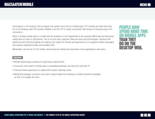 M&CSAATCHI MOBILE                                                                                                                          MENU




          According to a US study by Flurry, people now spend more time on mobile apps (127 minutes per day) than they
          do on the desktop web (70 minutes). Mobile is not far off TV, which commands 168 minutes of viewing a day from         people now
          consumers.                                                                                                             spend more time
          What is holding mobile back is a belief that the audience is too fragmented to be reached effectively and that good,   on mobile apps
          useful data on users is still elusive. This is not the case, anymore. New services and technologies, demand side
          platforms and real time bidding are making it far easier for brands and agencies to run targeted mobile campaigns
                                                                                                                                 than they
          and achieve impactful results and excellent ROI.                                                                       do on the
          Meanwhile, new forms of ‘rich media’ advertising are making the executions more appealing to end-users.                desktop web.
           Takeaway
          • Mobile advertising continues to experience rapid growth
          • Consumer time spent in mobile apps is exceeding desktops and will soon overtake TV
          • Overall mobile expenditure in digital still remains relatively small
          • Marketing manager concerns over lack of data/insight and tracking on mobile should be dispelled
            as this is no longer the case




Inside Mobile Advertising Top 5 trends and insights 1. The current state of the mobile advertising market                                     5
 