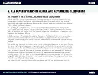 M&CSAATCHI MOBILE                                                                                                                   MENU


          2. Key Developments in mobile and advertising technology
          The evolution of the ad network… The rise of demand side platforms
          The way brands and agencies buy mobile inventory is changing, fast. They are taking more control of the buying
          process, which is ripping up the old order. Traditional mobile ad networks are raising funds to grow into more
          sophisticated operations (InMobi, Millennial, Adfonic) or being bought by larger telco companies (AdMob to Google,
          Quattro to Apple and Tapit to Phunware).
          As a result they do not like the name ‘ad network’ because it implies they are intermediaries offering no value
          beyond access to inventory. More and more, they prefer to bid directly on inventory via ‘exchanges’ or ‘mediation
          layers’ as this reflects their ability to supply tools that let ad buyers target consumers more accurately, and do so
          themselves using self-service platforms.
          In the formative years of mobile advertising, a group of companies offered access to blind networks. Advertisers
          would buy space based on basic criteria such as vertical, time of day, OS and so on. The ads would then be
          assigned to suitable inventory. These networks were blind as the advertiser would not be able to specify where the
          ads went.
          Alternatively, advertisers could go direct to premium inventory sold exclusively by partner ad sales teams. This was
          time consuming. Today, mobile planners and buyers can deal with over 20 ad networks connecting to the same 6 or
          7 inventory services. That is wasteful and unnecessary. In effect these companies are middlemen, contributing little.
          This is not the end of mobile ad networks as we know them. The networks still have direct integration with certain
          publishers outside of the Real Time Bidding (RTB) inventory but at least the shift is happening with all major ad
          networks developing their own ‘bidder’ or using a white label solution from a mobile specialist DSP. The reason for
          using a DSP bidder is to access the inventory in real-time with an additional layer of targeting, as well as increasing
          the performance of tracked mobile campaigns.
          Now, a new orthodoxy is emerging based on advertising/agencies operating their own demand side platforms.




Inside Mobile Advertising Top 5 trends and insights 2. Key Developments in mobile and advertising technology                          6
 