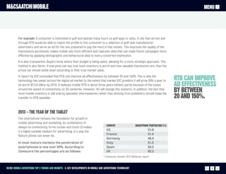 M&CSAATCHI MOBILE                                                                                                                                        MENU




          For example: A consumer is interested in golf and spends many hours on golf apps or sites. A site that serves ads
          through RTB would be able to match the profile to this consumer to a selection of golf club manufacturer
          advertisers and serve an ad for the one prepared to pay the most in that instant. This improves the quality of the
          impressions purchased, makes mobile ads more efficient and captures data that can make future campaigns more
          effective by applying demographic and behavioural data to every converted impression.
          It is also transparent. Buyers know where their budget is being spent, allowing for a more strategic approach. This
          method is also fairer; if everyone can see how much inventory is worth and how valuable impressions are, then the
          prices set should settle down according to their true market value.
          A report by IDC concluded that RTB can improve ad effectiveness by between 20 and 150%. This is why the
          technology has swept across the digital ad market to the extent that market IDC predicts it will grow 59% a year to                 RTB can improve
          be worth $13.9 billion by 2016. It believes mobile RTB is about three years behind, partly because of the issues                    ad effectiveness
          around the speed of connectivity on 3G networks. However, 4G will change this scenario. In addition, the fact that
          most mobile inventory is still sold by specialist intermediaries rather than directly from publishers should make the
                                                                                                                                              by between
          transfer to RTB speedier.                                                                                                           20 AND 150%.

          2013 – The year of the tablet
          The smartphone remains the foundation for growth in
          mobile advertising and marketing. Its combination of
                                                                                       Country                   smartphone penetration (%)
          always-on connectivity, hi-res screen and touch UI makes
                                                                                       US                                  51.9
          it a highly suitable medium for advertising, in a way the
                                                                                       France                              51.4
          feature phone can never be.
                                                                                       Germany                             48.4
          In most mature markets the penetration of                                    Italy                               51.2
          smartphones is now over 50%. According to                                    Spain                               63.2
          Comscore the percentages are as follows:                                     UK                                  62.3
                                                                                     * Comscore: October 2012 MobiLens report



Inside Mobile Advertising Top 5 trends and insights 2. Key Developments in mobile and advertising technology                                                8
 