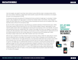 M&CSAATCHI MOBILE                                                                                                                               MENU




          Like most analysts, we expect to see these rates continue to grow, whilst the surge in emerging markets will be
          even more marked. TrendForce, a Taipei-based market watcher, projects 876 million smartphones to be shipped
          this year, for an annual growth of 24.3%.
          A continuing trend will be the picking off of individual territories by Android. Google says it is activating 1.3 million
          devices a day, propelled by the huge support it receives from handset makers in all markets. These include the
          hungry new Asian OEMs such as ZTE and Huawei and also fascinating new entrants such as Congolese VMK, which
          describes itself as Africa’s first smartphone maker.
          By the end of 2013, Google should pass a big milestone as cumulative shipments of Android devices pass 1 billion.
          Some experts believe Android may account for up to 70% of devices shipped. However, Apple appears to have
                                                                                                                                      52% of mini
          made the tablet market a little more challenging for Android with the introduction of the 7 inch iPad Mini. The launch      tablet
          was questioned by those who recalled Steve Jobs’ ridicule of the smaller form factor, yet it appears to have been a
          triumph, with sales expected to reach 12 million in the last quarter of 2012. The good news for Apple and the rest of
                                                                                                                                      ‘intenders’
          the mobile ecosystem was that most of these sales were to consumers that did not already have a tablet.                     were new to
          According to analyst Cowen and Co, 52% of Mini ‘intenders’ were new to the market.                                          the market.
          With the major competition from iPad coming from seven-inch devices (Nexus, Kindle Fire, Galaxy Tab 2), it seems
          that the mainstream future of the tablet is the smaller form factor. What is intriguing is how this will affect user
          behaviour. It is likely that the 7 inch tablet will become a more genuinely mobile device than its larger cousin (which
          most consumers use in the home). With the advent of services such as voice calls on LinkedIn, we may start
          to see the 7 inch tablet eat in to traditional telco functions too. All of this is uncensored by perhaps the most
          significant change from 2012, which was the slowing down of global PC shipments. This is a direct result of
          the rise of tablets and we expect tablet shipments to rapidly eclipse those of the PC. New numbers from
          analysts at Canalys note that in Q4 of 2012, 1 in every 3 PCs shipped was actually a tablet (defined as any
          computing device with screen of 7 inches or more) and that Apple’s iPad accounted for about half of them,
          or 1 in every 6 PCs shipped.




Inside Mobile Advertising Top 5 trends and insights 2. Key Developments in mobile and advertising technology                                        9
 