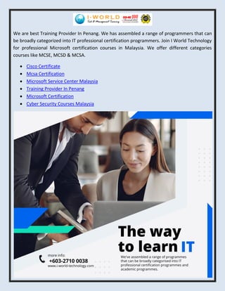 We are best Training Provider In Penang. We has assembled a range of programmers that can
be broadly categorized into IT professional certification programmers. Join I World Technology
for professional Microsoft certification courses in Malaysia. We offer different categories
courses like MCSE, MCSD & MCSA.
 Cisco Certificate
 Mcsa Certification
 Microsoft Service Center Malaysia
 Training Provider In Penang
 Microsoft Certification
 Cyber Security Courses Malaysia
 