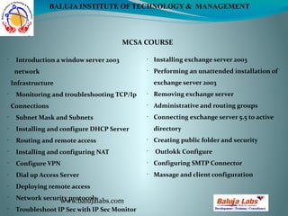 MCSA COURSE
www.balujalabs.com
BALUJA INSTITUTE OF TECHNOLOGY & MANAGEMENT
•
Introduction a window server 2003
network
Infrastructure
•
Monitoring and troubleshooting TCP/Ip
Connections
•
Subnet Mask and Subnets
•
Installing and configure DHCP Server
•
Routing and remote access
•
Installing and configuring NAT
•
Configure VPN
•
Dial up Access Server
•
Deploying remote access
•
Network security protocols
•
Troubleshoot IP Sec with IP Sec Monitor
•
Installing exchange server 2003
•
Performing an unattended installation of
exchange server 2003
•
Removing exchange server
•
Administrative and routing groups
•
Connecting exchange server 5.5 to active
directory
•
Creating public folder and security
•
Outlokk Configure
•
Configuring SMTP Connector
•
Massage and client configuration
 