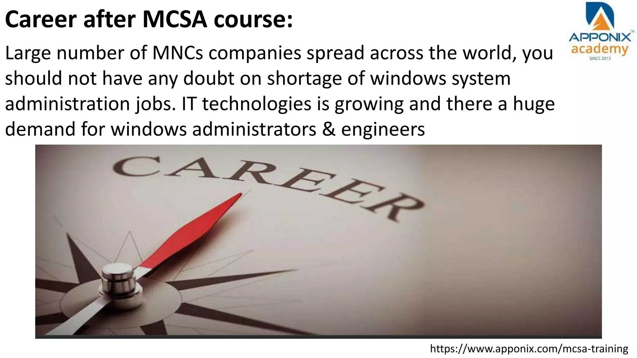 https://www.apponix.com/mcsa-training
Career after MCSA course:
Large number of MNCs companies spread across the world, you
should not have any doubt on shortage of windows system
administration jobs. IT technologies is growing and there a huge
demand for windows administrators & engineers
 