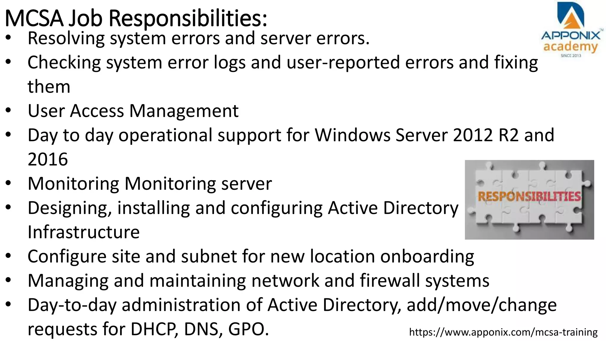 MCSA Job Responsibilities:
https://www.apponix.com/mcsa-training
• Resolving system errors and server errors.
• Checking system error logs and user-reported errors and fixing
them
• User Access Management
• Day to day operational support for Windows Server 2012 R2 and
2016
• Monitoring Monitoring server
• Designing, installing and configuring Active Directory
Infrastructure
• Configure site and subnet for new location onboarding
• Managing and maintaining network and firewall systems
• Day-to-day administration of Active Directory, add/move/change
requests for DHCP, DNS, GPO.
 