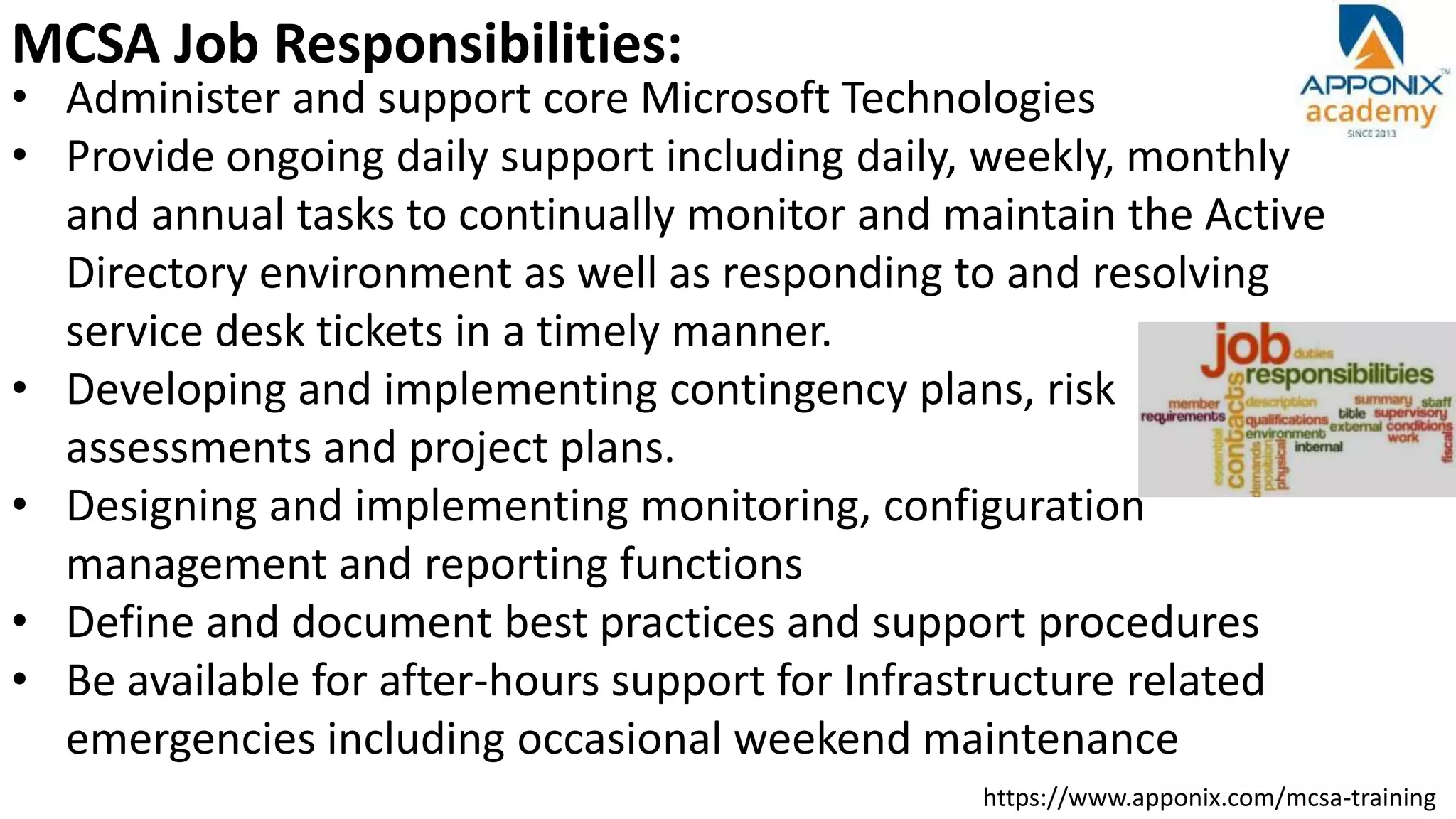 https://www.apponix.com/mcsa-training
MCSA Job Responsibilities:
• Administer and support core Microsoft Technologies
• Provide ongoing daily support including daily, weekly, monthly
and annual tasks to continually monitor and maintain the Active
Directory environment as well as responding to and resolving
service desk tickets in a timely manner.
• Developing and implementing contingency plans, risk
assessments and project plans.
• Designing and implementing monitoring, configuration
management and reporting functions
• Define and document best practices and support procedures
• Be available for after-hours support for Infrastructure related
emergencies including occasional weekend maintenance
 