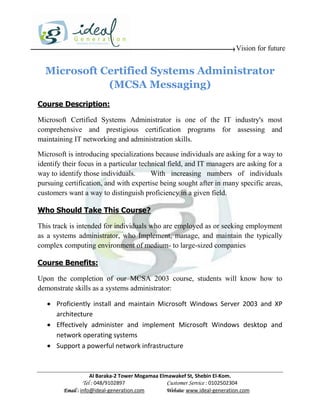 Vision for future


  Microsoft Certified Systems Administrator
             (MCSA Messaging)
Course Description:

Microsoft Certified Systems Administrator is one of the IT industry's most
comprehensive and prestigious certification programs for assessing and
maintaining IT networking and administration skills.

Microsoft is introducing specializations because individuals are asking for a way to
identify their focus in a particular technical field, and IT managers are asking for a
way to identify those individuals.       With increasing numbers of individuals
pursuing certification, and with expertise being sought after in many specific areas,
customers want a way to distinguish proficiency in a given field.

Who Should Take This Course?

This track is intended for individuals who are employed as or seeking employment
as a systems administrator, who Implement, manage, and maintain the typically
complex computing environment of medium- to large-sized companies

Course Benefits:

Upon the completion of our MCSA 2003 course, students will know how to
demonstrate skills as a systems administrator:

    Proficiently install and maintain Microsoft Windows Server 2003 and XP
     architecture
    Effectively administer and implement Microsoft Windows desktop and
     network operating systems
    Support a powerful network infrastructure



                     Al Baraka-2 Tower Mogamaa Elmawakef St, Shebin El-Kom.
                Tel : 048/9102897                 Customer Service : 0102502304
         Email : info@ideal-generation.com        Website: www.ideal-generation.com
 