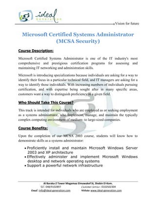 Vision for future


  Microsoft Certified Systems Administrator
              (MCSA Security)
Course Description:

Microsoft Certified Systems Administrator is one of the IT industry's most
comprehensive and prestigious certification programs for assessing and
maintaining IT networking and administration skills.

Microsoft is introducing specializations because individuals are asking for a way to
identify their focus in a particular technical field, and IT managers are asking for a
way to identify those individuals. With increasing numbers of individuals pursuing
certification, and with expertise being sought after in many specific areas,
customers want a way to distinguish proficiency in a given field.

Who Should Take This Course?

This track is intended for individuals who are employed as or seeking employment
as a systems administrator, who Implement, manage, and maintain the typically
complex computing environment of medium- to large-sized companies.

Course Benefits:

Upon the completion of our MCSA 2003 course, students will know how to
demonstrate skills as a systems administrator:

     Proficiently install and maintain Microsoft Windows Server
      2003 and XP architecture
     Effectively administer and implement Microsoft Windows
      desktop and network operating systems
     Support a powerful network infrastructure



                     Al Baraka-2 Tower Mogamaa Elmawakef St, Shebin El-Kom.
                Tel : 048/9102897                 Customer Service : 0102502304
         Email : info@ideal-generation.com        Website: www.ideal-generation.com
 