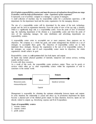 Q.4) Explain responsibilities centres and map the process of evaluation thereof from one stage
to another, with the help of illustrations – cum – experience of the corporate?
It represents a set of activities assigned to a manager or a group of managers.
A small collection of machines may be responsibility centre for a production supervisor, a full
department for the department head and the centre organisation for the managing director.
The size of a responsibility centre will be determined by the nature of the task, technology,
people and the level in organisation hierarchy. From the point of view of the top mgt, a division,
which is a significantly large unit, is a responsibility centre. From the point of view of divisional
mgt, the marketing department of the division is a responsibility centre and from the point of
view of the marketing manager, the sales distribution and advertising departments are
responsibility centres.
A responsibility center exists to accomplish one or more purposes; these purposes are its
objectives. The company as a whole has goals, and senior management has decided on a set of
strategies to accomplish these goals. The objectives of responsibility centres are to help
implement these strategies. Because the organisation is the sum of its responsibility centers, if
the strategies are sound, and if each responsibility center meets its objectives, the whole
organisation should achieve its goal.
Responsibility centre is a sub system which has both inputs and outputs.
Its inputs may include physical quantities of materials, manpower and various services, working
capital and fixed assets.
It works with these resources.
As a result of this work, the responsibility centre produces output. These can be goods or
services which either go to other responsibility centres within the organisation or sold to
customers in the outside world.
Inputs

Resources used,
measured by cost

Outputs

Work

Goods or services

Capital

Management is responsible for obtaining the optimum relationship between inputs and outputs.
In some situations the relationship is causal and direct eg. In production department the inputs
become a physical part of the finished goods output. In many situations, however, inputs are not
directly related to outputs eg. Advertising expense and R & D expenditure.
Types of responsibility centres
1. revenue centres
2. expense centres
3. profit centres

 