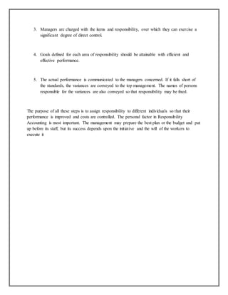 3. Managers are charged with the items and responsibility, over which they can exercise a
significant degree of direct control.

4. Goals defined for each area of responsibility should be attainable with efficient and
effective performance.

5. The actual performance is communicated to the managers concerned. If it falls short of
the standards, the variances are conveyed to the top management. The names of persons
responsible for the variances are also conveyed so that responsibility may be fixed.

The purpose of all these steps is to assign responsibility to different individuals so that their
performance is improved and costs are controlled. The personal factor in Responsibility
Accounting is most important. The management may prepare the best plan or the budget and put
up before its staff, but its success depends upon the initiative and the will of the workers to
execute it

 