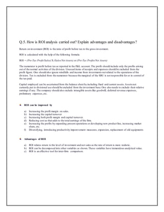 Q.5. How is ROI analysis carried out? Explain advantages and disadvantages?
Return on investment (ROI) is the ratio of profit before tax to the gross investment.
ROI is calculated with the help of the following formula:
ROI = (Pre-Tax Profit/Sales) X (Sales/Net Assets) or (Pre-Tax Profits/Net Assets)
The numerator is profit before tax as reported in the P&L account. The profit should include only the profits arising
out of the normal activities of the division. Unusual items of receipts and expenses should be excluded from the
profit figure. One should also ignore windfalls and income from investments not related to the operations of the
division. Tax is excluded from the numerator because the margin al of the SBU is not responsible for or in control of
the tax paid.
Capital employed can be ascertained from the balance sheet by including fixed and current assets. Assets not
currently put to divisional use should be excluded from the investment base. On e also needs to exclude their relative
earnings if any. The company should also exclude intangible assets like goodwill, deferred revenue expenses,
preliminary expenses, etc.

ROI can be improved by
a)
b)
c)
d)
e)
f)

Increasing the profit margin on sales.
Increasing the capital turnover
Increasing both profit margin and capital turnover.
Reducing cost as that adds to the total earnings of the firm.
Increasing the profits by expanding present operations or developing new product line, increasing market
share, etc.
Diversifying, introducing productivity imporevement measures, expansion, replacement of old equipments

Advantages of ROI
a) ROI relates return to the level of investment and not sales as the rate of return is more realistic.
b) ROI can be decomposed into other variables as shown. These variables have tremendous analytical value.
c) ROI is an effective tool for inter-firm comparison.

 
