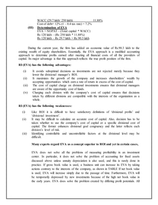 (III)

WACC (29.7 lakh/ 250 lakh)
11.88%
Cost of debt= 12% (1 – 0.4 tax rate) = 7.2%
Determination of EVA
EVA = NOPAT – (Total capital * WACC)
Rs 120 lakh – (Rs 250 lakh * 11.88%)
Rs 120 lakh – Rs 29.7 lakh = Rs 90.3 lakh

During the current year, the firm has added an economic value of Rs.90.3 lakh to the
existing wealth of equity shareholders. Essentially, the EVA approach is a modified accounting
approach to determine profits earned after meeting all financial costs of all the providers of
capital. Its major advantage is that this approach reflects the true profit position of the firm.
RI (EVA) has the following advantages:
(i)
(ii)
(iii)
(iv)

It avoids suboptimal decisions as investments are not rejected merely because they
lower the divisional manager‟s ROI.
It maximizes the growth of the company and increases shareholders‟ wealth by
accepting opportunities which earn a rate of return in excess of the cost of capital.
The cost of capital charge on divisional investments ensures that divisional managers
are aware of the opportunity cost of funds.
Charging each division with the company‟s cost of capital ensures that decisions
taken by different divisions are compatible with the interests of the organization as a
whole.

RI (EVA) has the following weaknesses:
(i)
(ii)

(iii)

Like ROI it is difficult to have satisfactory definitions of „divisional profits‟ and
„divisional investment‟.
It may be difficult to calculate an accurate cost of capital. Also, decision has to be
taken whether to use the company‟s cost of capital or a specific divisional cost of
capital. The former enhances divisional goal congruency and the latter reflects each
division‟s level of risk.
Identifying controllable and uncontrollable factors at the divisional level may be
difficult.
Many experts regard EVA as a concept superior to ROI and yet in certain cases,
EVA does not solve all the problems of measuring profitability in an investment
center. In particular, it does not solve the problem of accounting for fixed assets
discussed above unless annuity depreciation is also used, and this is rarely done in
practice. If gross book value is used, a business unit can increase its EVA by taking
actions contrary to the interests of the company, as shown in TABLE If net book value
is used, EVA will increase simply due to the passage of time. Furthermore, EVA will
be temporarily depressed by new investments because of the high net book value in
the early years. EVA does solve the problem created by differing profit potentials. All

 