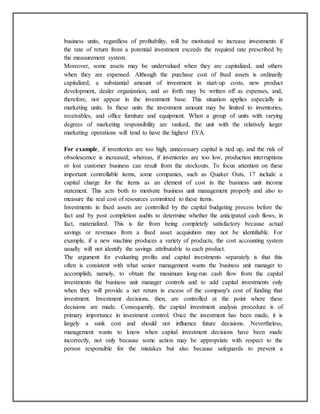 business units, regardless of profitability, will be motivated to increase investments if
the rate of return from a potential investment exceeds the required rate prescribed by
the measurement system.
Moreover, some assets may be undervalued when they are capitalized, and others
when they are expensed. Although the purchase cost of fixed assets is ordinarily
capitalized, a substantial amount of investment in start-up costs, new product
development, dealer organization, and so forth may be written off as expenses, and,
therefore, not appear in the investment base. This situation applies especially in
marketing units. In these units the investment amount may be limited to inventories,
receivables, and office furniture and equipment. When a group of units with varying
degrees of marketing responsibility are ranked, the unit with the relatively larger
marketing operations will tend to have the highest EVA.
For example, if inventories are too high, unnecessary capital is tied up, and the risk of
obsolescence is increased; whereas, if inventories are too low, production interruptions
or lost customer business can result from the stockouts. To focus attention on these
important controllable items, some companies, such as Quaker Oats, 17 include a
capital charge for the items as an element of cost in the business unit income
statement. This acts both to motivate business unit management properly and also to
measure the real cost of resources committed to these items.
Investments in fixed assets are controlled by the capital budgeting process before the
fact and by post completion audits to determine whether the anticipated cash flows, in
fact, materialized. This is far from being completely satisfactory because actual
savings or revenues from a fixed asset acquisition may not be identifiable. For
example, if a new machine produces a variety of products, the cost accounting system
usually will not identify the savings attributable to each product.
The argument for evaluating profits and capital investments separately is that this
often is consistent with what senior management wants the business unit manager to
accomplish; namely, to obtain the maximum long-run cash flow from the capital
investments the business unit manager controls and to add capital investments only
when they will provide a net return in excess of the company's cost of funding that
investment. Investment decisions, then, are controlled at the point where these
decisions are made. Consequently, the capital investment analysis procedure is of
primary importance in investment control. Once the investment has been made, it is
largely a sunk cost and should not influence future decisions. Nevertheless,
management wants to know when capital investment decisions have been made
incorrectly, not only because some action may be appropriate with respect to the
person responsible for the mistakes but also because safeguards to prevent a

 