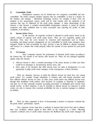3)

Controllable Profit
Headquarters expenses can be divided into two categories: controllable and noncontrollable. The former category includes expenses that are controllable, at least to a degree, by
the business unit manager - information technology services, for example: if these costs are
included in the measurement system, profit will be what remains after the deduction of all
expenses that may be influenced by the profit center manager. A major disadvantage of this
measure is that because it excludes noncontrollable headquarters expenses it cannot be directly
compared with either published data or trade association data reporting the profits of other
companies in the industry.
4)

Income before Taxes
In this measure, all corporate overhead is allocated to profit centers based on the
relative amount of expense each profit center incurs. There are two arguments against such
allocations. First, since the costs incurred by corporate staff departments such as finance,
accounting, and human resource management are not controllable by profit center managers, these
managers should be held accountable for them. Second, it may be difficult to allocate corporate
staff services in a manner that would properly reflect the amount of costs incurred by each profit
center.
5)

Net Income
Here, companies measure the performance of domestic profit centers according to
the bottom line, the amount of net income after income tax. There are two principal arguments
against using this measure:
After-tax income is often a constant percentage of the pretax income, in which case there
would be no advantage in incorporating income taxes, and
Since many of the decisions that affect income taxes are made at headquarters, it is not
appropriate to judge profit center managers on the consequences of these decisions.
There are situations, however, in which the effective income tax rated does vary among
profit centers. For example, foreign subsidiaries or business units with foreign operations may
have different effective income tax rates. In other cases, profit centers may influence income taxes
through their installment credit policies, their decisions on acquiring or disposing of equipment,
and their use of other generally accepted accounting procedures to distinguish gross income from
taxable income. In these situations, it may be desirable to allocate income tax expenses to profit
centers not only to measure their economic profitability but also to motivate managers to minimize
tax liability.

B)
There are three arguments in favor of incorporating a portion of corporate overhead into
the profit centers‟ performance reports.
First, corporate service units have a tendency to increase their power base and to enhance
their own excellence without regard to their effect on the company as a whole. Allocating
corporate overhead costs to profit centers increases the likelihood that profit center managers will

 