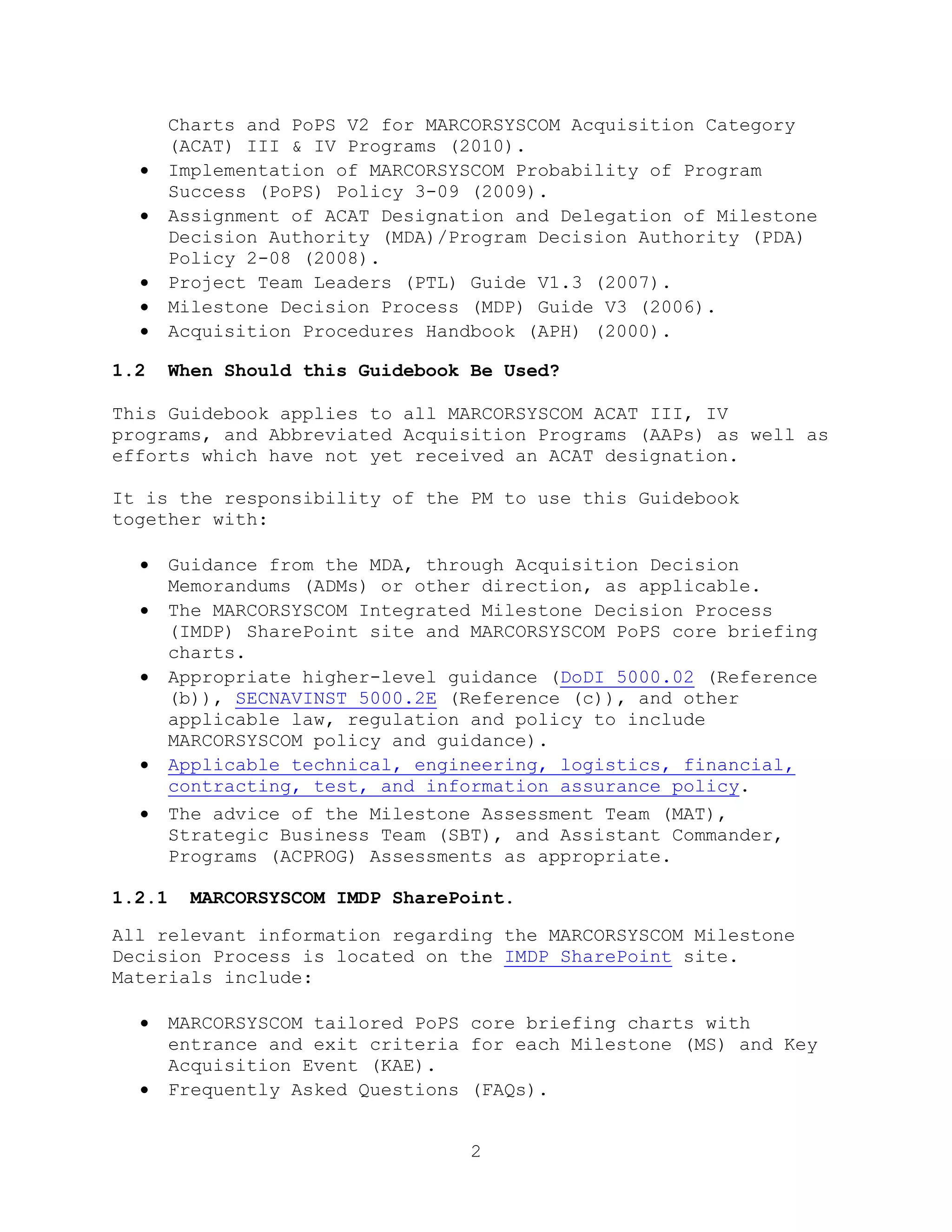 2
Charts and PoPS V2 for MARCORSYSCOM Acquisition Category
(ACAT) III & IV Programs (2010).
 Implementation of MARCORSYSCOM Probability of Program
Success (PoPS) Policy 3-09 (2009).
 Assignment of ACAT Designation and Delegation of Milestone
Decision Authority (MDA)/Program Decision Authority (PDA)
Policy 2-08 (2008).
 Project Team Leaders (PTL) Guide V1.3 (2007).
 Milestone Decision Process (MDP) Guide V3 (2006).
 Acquisition Procedures Handbook (APH) (2000).
1.2 When Should this Guidebook Be Used?
This Guidebook applies to all MARCORSYSCOM ACAT III, IV
programs, and Abbreviated Acquisition Programs (AAPs) as well as
efforts which have not yet received an ACAT designation.
It is the responsibility of the PM to use this Guidebook
together with:
 Guidance from the MDA, through Acquisition Decision
Memorandums (ADMs) or other direction, as applicable.
 The MARCORSYSCOM Integrated Milestone Decision Process
(IMDP) SharePoint site and MARCORSYSCOM PoPS core briefing
charts.
 Appropriate higher-level guidance (DoDI 5000.02 (Reference
(b)), SECNAVINST 5000.2E (Reference (c)), and other
applicable law, regulation and policy to include
MARCORSYSCOM policy and guidance).
 Applicable technical, engineering, logistics, financial,
contracting, test, and information assurance policy.
 The advice of the Milestone Assessment Team (MAT),
Strategic Business Team (SBT), and Assistant Commander,
Programs (ACPROG) Assessments as appropriate.
1.2.1 MARCORSYSCOM IMDP SharePoint.
All relevant information regarding the MARCORSYSCOM Milestone
Decision Process is located on the IMDP SharePoint site.
Materials include:
 MARCORSYSCOM tailored PoPS core briefing charts with
entrance and exit criteria for each Milestone (MS) and Key
Acquisition Event (KAE).
 Frequently Asked Questions (FAQs).
 