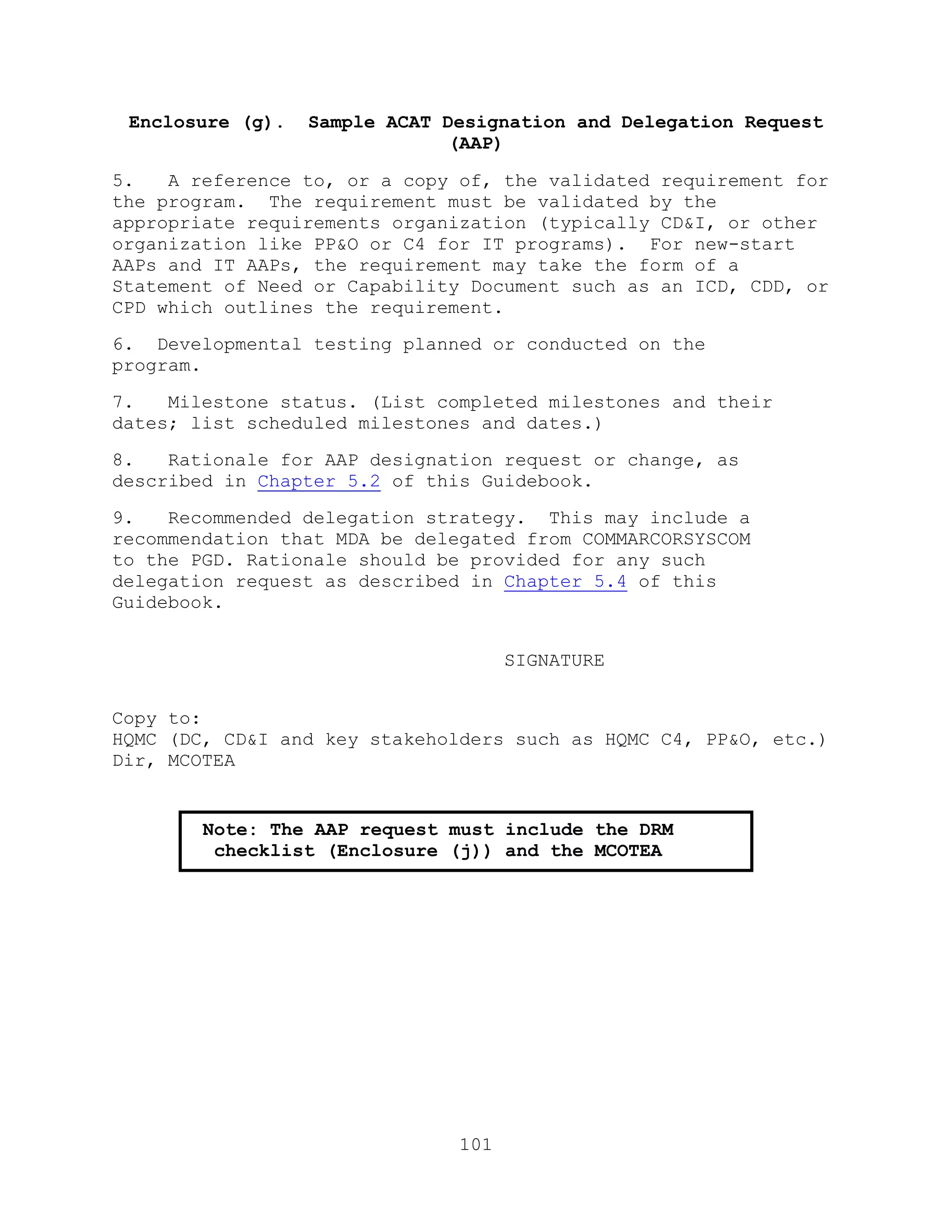 101
Enclosure (g). Sample ACAT Designation and Delegation Request
(AAP)
5. A reference to, or a copy of, the validated requirement for
the program. The requirement must be validated by the
appropriate requirements organization (typically CD&I, or other
organization like PP&O or C4 for IT programs). For new-start
AAPs and IT AAPs, the requirement may take the form of a
Statement of Need or Capability Document such as an ICD, CDD, or
CPD which outlines the requirement.
6. Developmental testing planned or conducted on the
program.
7. Milestone status. (List completed milestones and their
dates; list scheduled milestones and dates.)
8. Rationale for AAP designation request or change, as
described in Chapter 5.2 of this Guidebook.
9. Recommended delegation strategy. This may include a
recommendation that MDA be delegated from COMMARCORSYSCOM
to the PGD. Rationale should be provided for any such
delegation request as described in Chapter 5.4 of this
Guidebook.
SIGNATURE
Copy to:
HQMC (DC, CD&I and key stakeholders such as HQMC C4, PP&O, etc.)
Dir, MCOTEA
Note: The AAP request must include the DRM
checklist (Enclosure (j)) and the MCOTEA
concurrence letter (Enclosure (i)).
 