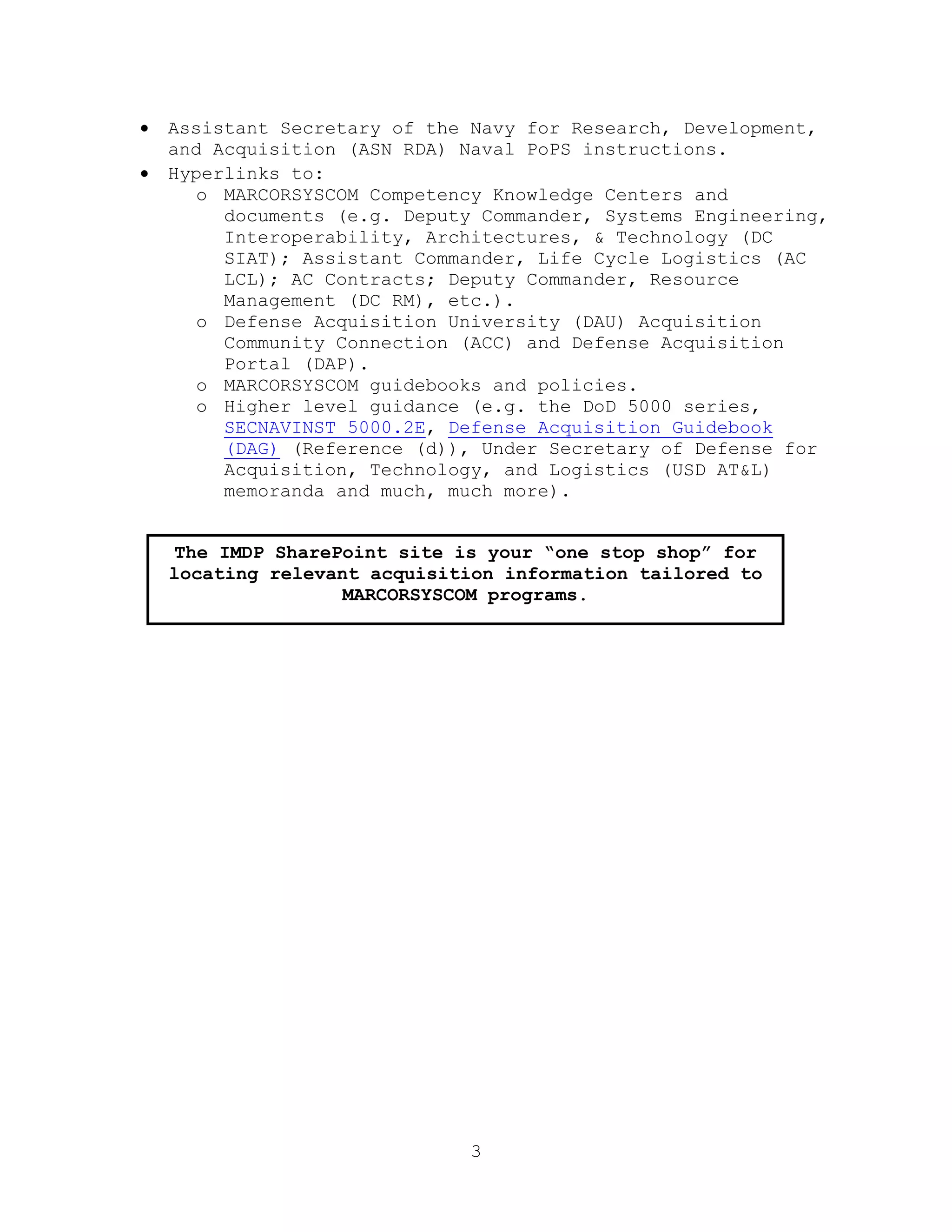 3
 Assistant Secretary of the Navy for Research, Development,
and Acquisition (ASN RDA) Naval PoPS instructions.
 Hyperlinks to:
o MARCORSYSCOM Competency Knowledge Centers and
documents (e.g. Deputy Commander, Systems Engineering,
Interoperability, Architectures, & Technology (DC
SIAT); Assistant Commander, Life Cycle Logistics (AC
LCL); AC Contracts; Deputy Commander, Resource
Management (DC RM), etc.).
o Defense Acquisition University (DAU) Acquisition
Community Connection (ACC) and Defense Acquisition
Portal (DAP).
o MARCORSYSCOM guidebooks and policies.
o Higher level guidance (e.g. the DoD 5000 series,
SECNAVINST 5000.2E, Defense Acquisition Guidebook
(DAG) (Reference (d)), Under Secretary of Defense for
Acquisition, Technology, and Logistics (USD AT&L)
memoranda and much, much more).
The IMDP SharePoint site is your “one stop shop” for
locating relevant acquisition information tailored to
MARCORSYSCOM programs.
 