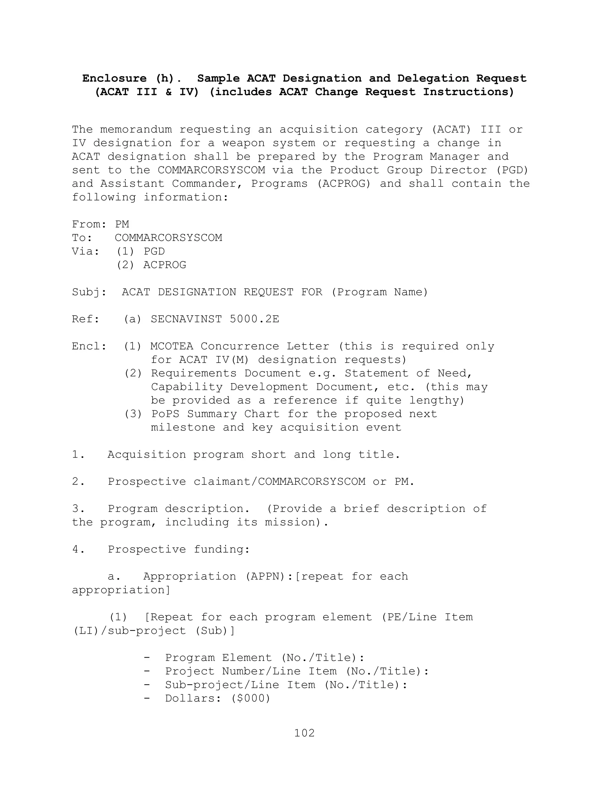 102
Enclosure (h). Sample ACAT Designation and Delegation Request
(ACAT III & IV) (includes ACAT Change Request Instructions)
The memorandum requesting an acquisition category (ACAT) III or
IV designation for a weapon system or requesting a change in
ACAT designation shall be prepared by the Program Manager and
sent to the COMMARCORSYSCOM via the Product Group Director (PGD)
and Assistant Commander, Programs (ACPROG) and shall contain the
following information:
From: PM
To: COMMARCORSYSCOM
Via: (1) PGD
(2) ACPROG
Subj: ACAT DESIGNATION REQUEST FOR (Program Name)
Ref: (a) SECNAVINST 5000.2E
Encl: (1) MCOTEA Concurrence Letter (this is required only
for ACAT IV(M) designation requests)
(2) Requirements Document e.g. Statement of Need,
Capability Development Document, etc. (this may
be provided as a reference if quite lengthy)
(3) PoPS Summary Chart for the proposed next
milestone and key acquisition event
1. Acquisition program short and long title.
2. Prospective claimant/COMMARCORSYSCOM or PM.
3. Program description. (Provide a brief description of
the program, including its mission).
4. Prospective funding:
a. Appropriation (APPN):[repeat for each
appropriation]
(1) [Repeat for each program element (PE/Line Item
(LI)/sub-project (Sub)]
- Program Element (No./Title):
- Project Number/Line Item (No./Title):
- Sub-project/Line Item (No./Title):
- Dollars: ($000)
 