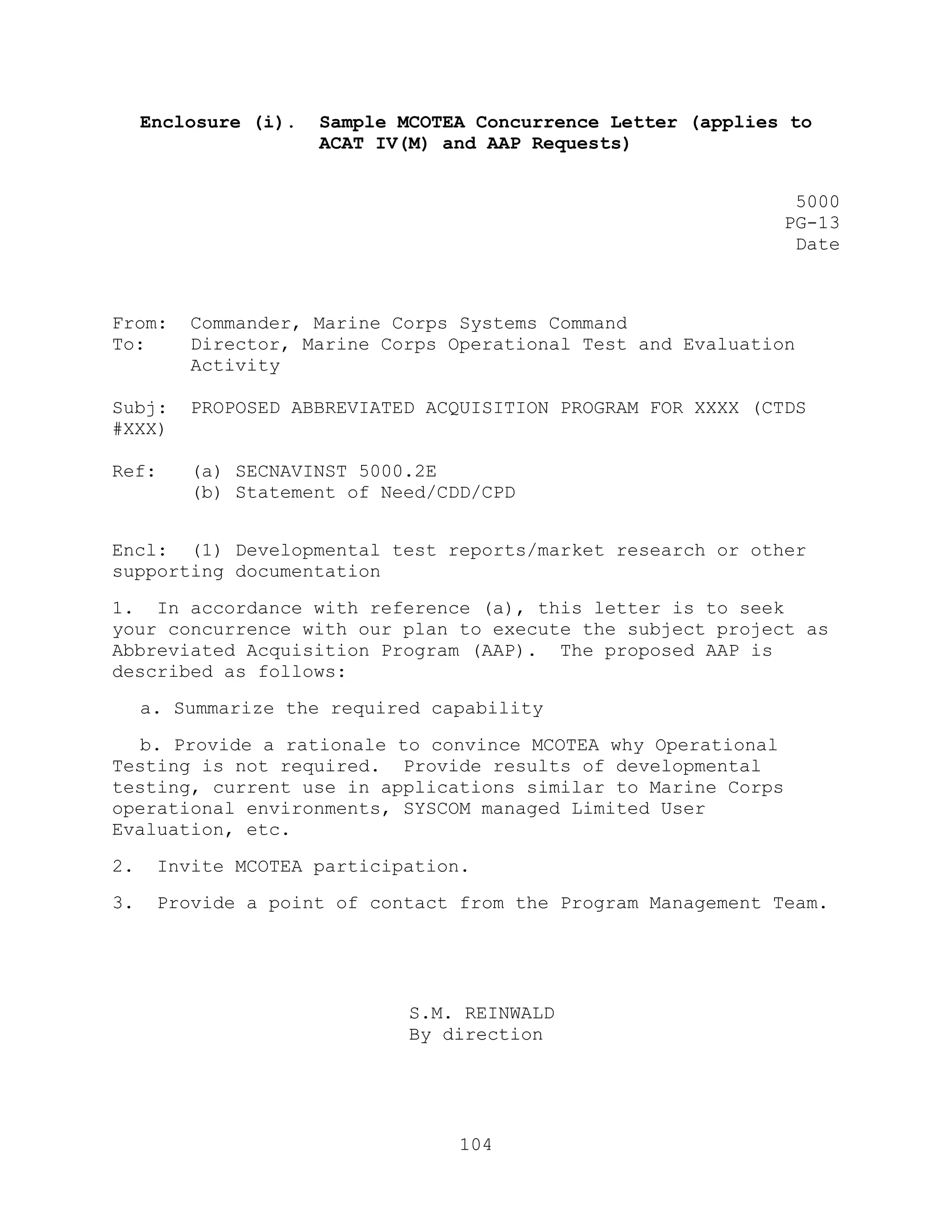 104
Enclosure (i). Sample MCOTEA Concurrence Letter (applies to
ACAT IV(M) and AAP Requests)
5000
PG-13
Date
From: Commander, Marine Corps Systems Command
To: Director, Marine Corps Operational Test and Evaluation
Activity
Subj: PROPOSED ABBREVIATED ACQUISITION PROGRAM FOR XXXX (CTDS
#XXX)
Ref: (a) SECNAVINST 5000.2E
(b) Statement of Need/CDD/CPD
Encl: (1) Developmental test reports/market research or other
supporting documentation
1. In accordance with reference (a), this letter is to seek
your concurrence with our plan to execute the subject project as
Abbreviated Acquisition Program (AAP). The proposed AAP is
described as follows:
a. Summarize the required capability
b. Provide a rationale to convince MCOTEA why Operational
Testing is not required. Provide results of developmental
testing, current use in applications similar to Marine Corps
operational environments, SYSCOM managed Limited User
Evaluation, etc.
2. Invite MCOTEA participation.
3. Provide a point of contact from the Program Management Team.
S.M. REINWALD
By direction
 