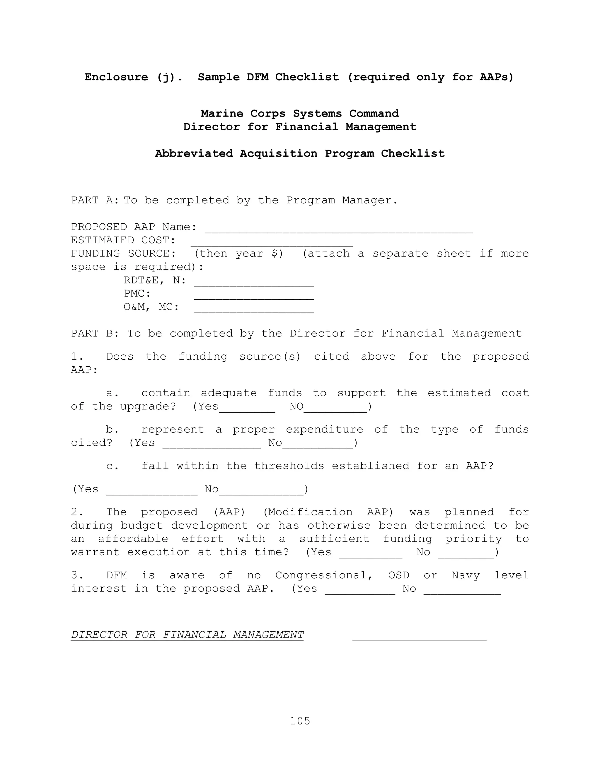 105
Enclosure (j). Sample DFM Checklist (required only for AAPs)
Marine Corps Systems Command
Director for Financial Management
Abbreviated Acquisition Program Checklist
PART A: To be completed by the Program Manager.
PROPOSED AAP Name: ______________________________________
ESTIMATED COST: _______________________
FUNDING SOURCE: (then year $) (attach a separate sheet if more
space is required):
RDT&E, N: _________________
PMC: _________________
O&M, MC: _________________
PART B: To be completed by the Director for Financial Management
1. Does the funding source(s) cited above for the proposed
AAP:
a. contain adequate funds to support the estimated cost
of the upgrade? (Yes________ NO_________)
b. represent a proper expenditure of the type of funds
cited? (Yes ______________ No__________)
c. fall within the thresholds established for an AAP?
(Yes _____________ No____________)
2. The proposed (AAP) (Modification AAP) was planned for
during budget development or has otherwise been determined to be
an affordable effort with a sufficient funding priority to
warrant execution at this time? (Yes _________ No ________)
3. DFM is aware of no Congressional, OSD or Navy level
interest in the proposed AAP. (Yes __________ No ___________
DIRECTOR FOR FINANCIAL MANAGEMENT ___________________
 