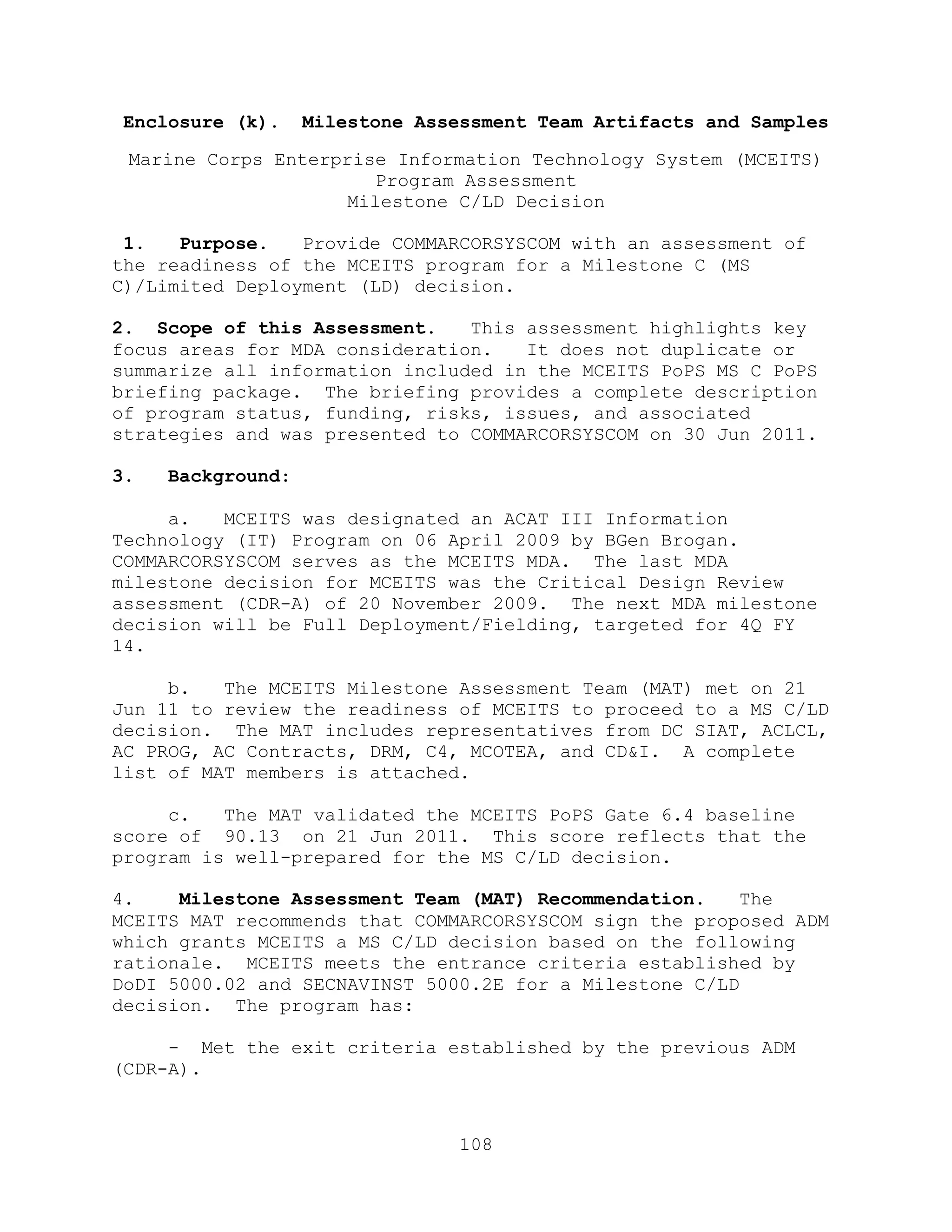 108
Enclosure (k). Milestone Assessment Team Artifacts and Samples
Marine Corps Enterprise Information Technology System (MCEITS)
Program Assessment
Milestone C/LD Decision
1. Purpose. Provide COMMARCORSYSCOM with an assessment of
the readiness of the MCEITS program for a Milestone C (MS
C)/Limited Deployment (LD) decision.
2. Scope of this Assessment. This assessment highlights key
focus areas for MDA consideration. It does not duplicate or
summarize all information included in the MCEITS PoPS MS C PoPS
briefing package. The briefing provides a complete description
of program status, funding, risks, issues, and associated
strategies and was presented to COMMARCORSYSCOM on 30 Jun 2011.
3. Background:
a. MCEITS was designated an ACAT III Information
Technology (IT) Program on 06 April 2009 by BGen Brogan.
COMMARCORSYSCOM serves as the MCEITS MDA. The last MDA
milestone decision for MCEITS was the Critical Design Review
assessment (CDR-A) of 20 November 2009. The next MDA milestone
decision will be Full Deployment/Fielding, targeted for 4Q FY
14.
b. The MCEITS Milestone Assessment Team (MAT) met on 21
Jun 11 to review the readiness of MCEITS to proceed to a MS C/LD
decision. The MAT includes representatives from DC SIAT, ACLCL,
AC PROG, AC Contracts, DRM, C4, MCOTEA, and CD&I. A complete
list of MAT members is attached.
c. The MAT validated the MCEITS PoPS Gate 6.4 baseline
score of 90.13 on 21 Jun 2011. This score reflects that the
program is well-prepared for the MS C/LD decision.
4. Milestone Assessment Team (MAT) Recommendation. The
MCEITS MAT recommends that COMMARCORSYSCOM sign the proposed ADM
which grants MCEITS a MS C/LD decision based on the following
rationale. MCEITS meets the entrance criteria established by
DoDI 5000.02 and SECNAVINST 5000.2E for a Milestone C/LD
decision. The program has:
- Met the exit criteria established by the previous ADM
(CDR-A).
 