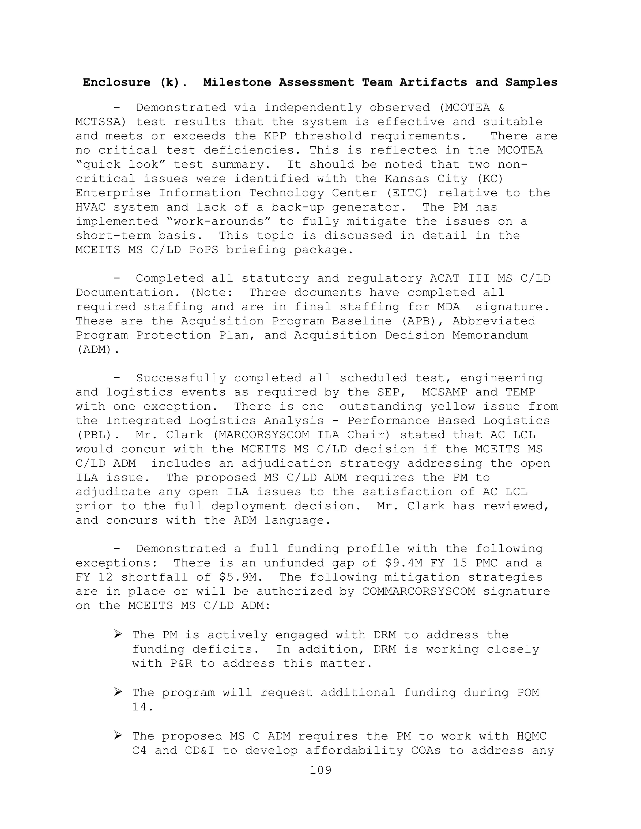 109
Enclosure (k). Milestone Assessment Team Artifacts and Samples
- Demonstrated via independently observed (MCOTEA &
MCTSSA) test results that the system is effective and suitable
and meets or exceeds the KPP threshold requirements. There are
no critical test deficiencies. This is reflected in the MCOTEA
―quick look‖ test summary. It should be noted that two non-
critical issues were identified with the Kansas City (KC)
Enterprise Information Technology Center (EITC) relative to the
HVAC system and lack of a back-up generator. The PM has
implemented ―work-arounds‖ to fully mitigate the issues on a
short-term basis. This topic is discussed in detail in the
MCEITS MS C/LD PoPS briefing package.
- Completed all statutory and regulatory ACAT III MS C/LD
Documentation. (Note: Three documents have completed all
required staffing and are in final staffing for MDA signature.
These are the Acquisition Program Baseline (APB), Abbreviated
Program Protection Plan, and Acquisition Decision Memorandum
(ADM).
- Successfully completed all scheduled test, engineering
and logistics events as required by the SEP, MCSAMP and TEMP
with one exception. There is one outstanding yellow issue from
the Integrated Logistics Analysis - Performance Based Logistics
(PBL). Mr. Clark (MARCORSYSCOM ILA Chair) stated that AC LCL
would concur with the MCEITS MS C/LD decision if the MCEITS MS
C/LD ADM includes an adjudication strategy addressing the open
ILA issue. The proposed MS C/LD ADM requires the PM to
adjudicate any open ILA issues to the satisfaction of AC LCL
prior to the full deployment decision. Mr. Clark has reviewed,
and concurs with the ADM language.
- Demonstrated a full funding profile with the following
exceptions: There is an unfunded gap of $9.4M FY 15 PMC and a
FY 12 shortfall of $5.9M. The following mitigation strategies
are in place or will be authorized by COMMARCORSYSCOM signature
on the MCEITS MS C/LD ADM:
 The PM is actively engaged with DRM to address the
funding deficits. In addition, DRM is working closely
with P&R to address this matter.
 The program will request additional funding during POM
14.
 The proposed MS C ADM requires the PM to work with HQMC
C4 and CD&I to develop affordability COAs to address any
 