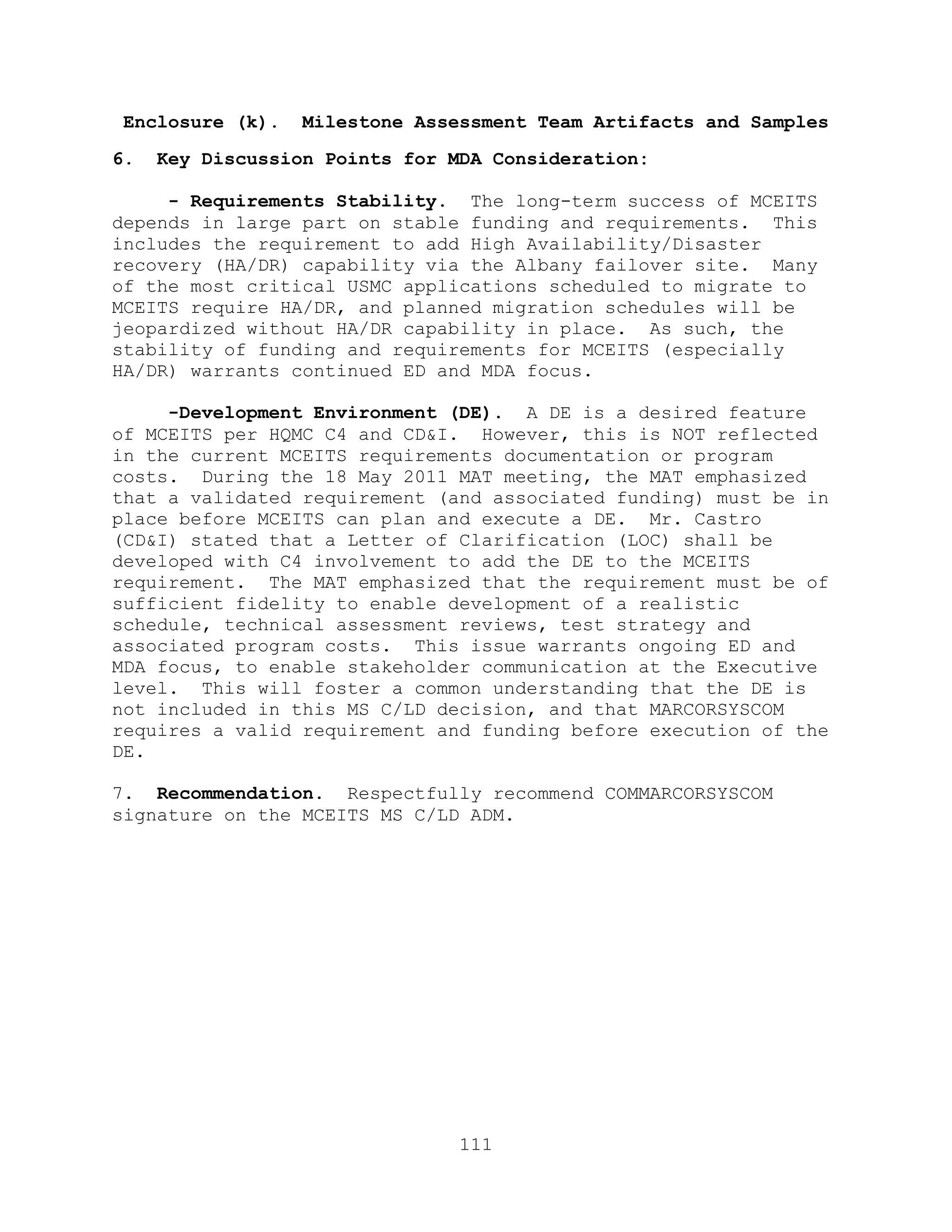 111
Enclosure (k). Milestone Assessment Team Artifacts and Samples
6. Key Discussion Points for MDA Consideration:
- Requirements Stability. The long-term success of MCEITS
depends in large part on stable funding and requirements. This
includes the requirement to add High Availability/Disaster
recovery (HA/DR) capability via the Albany failover site. Many
of the most critical USMC applications scheduled to migrate to
MCEITS require HA/DR, and planned migration schedules will be
jeopardized without HA/DR capability in place. As such, the
stability of funding and requirements for MCEITS (especially
HA/DR) warrants continued ED and MDA focus.
-Development Environment (DE). A DE is a desired feature
of MCEITS per HQMC C4 and CD&I. However, this is NOT reflected
in the current MCEITS requirements documentation or program
costs. During the 18 May 2011 MAT meeting, the MAT emphasized
that a validated requirement (and associated funding) must be in
place before MCEITS can plan and execute a DE. Mr. Castro
(CD&I) stated that a Letter of Clarification (LOC) shall be
developed with C4 involvement to add the DE to the MCEITS
requirement. The MAT emphasized that the requirement must be of
sufficient fidelity to enable development of a realistic
schedule, technical assessment reviews, test strategy and
associated program costs. This issue warrants ongoing ED and
MDA focus, to enable stakeholder communication at the Executive
level. This will foster a common understanding that the DE is
not included in this MS C/LD decision, and that MARCORSYSCOM
requires a valid requirement and funding before execution of the
DE.
7. Recommendation. Respectfully recommend COMMARCORSYSCOM
signature on the MCEITS MS C/LD ADM.
 