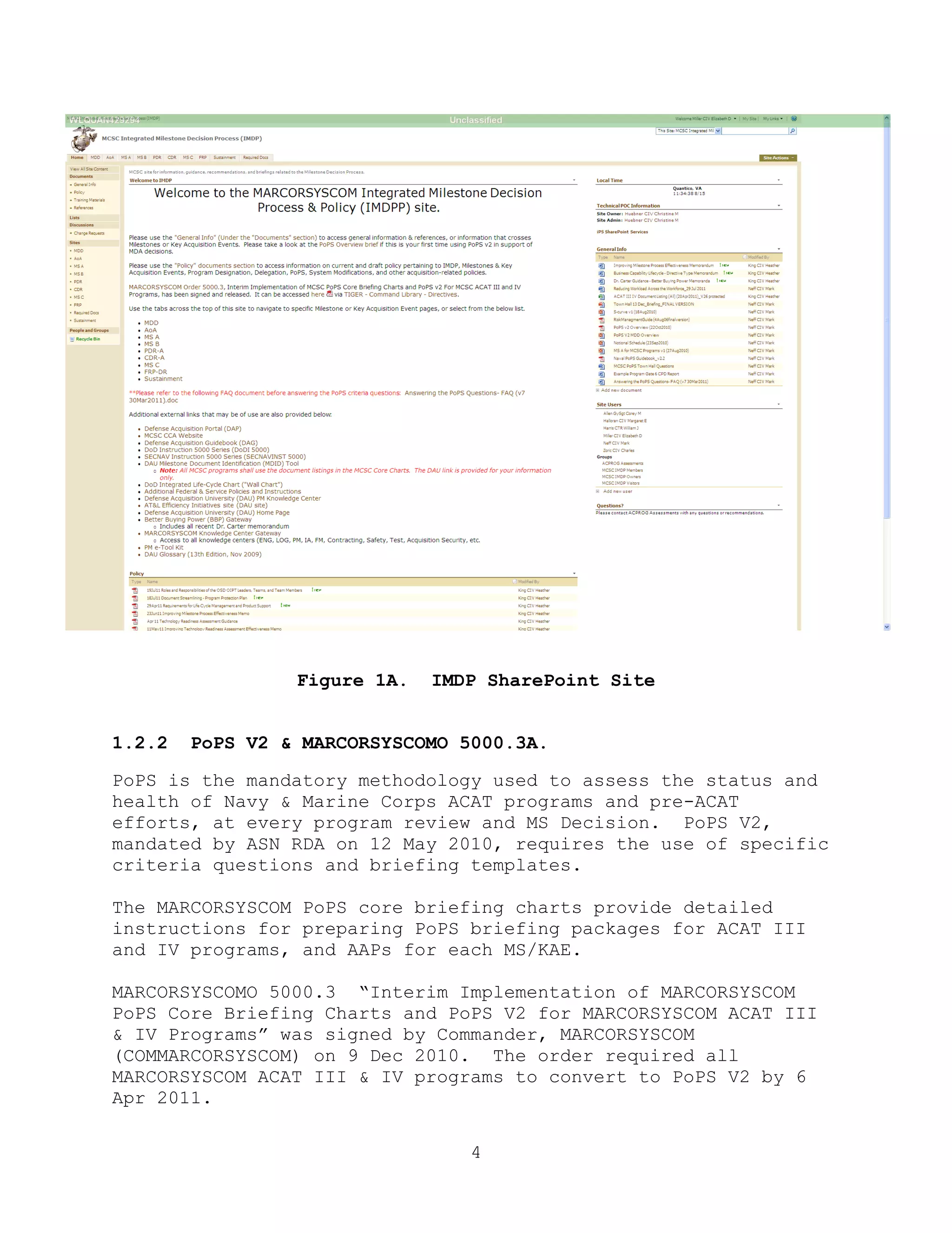 4
Figure 1A. IMDP SharePoint Site
1.2.2 PoPS V2 & MARCORSYSCOMO 5000.3A.
PoPS is the mandatory methodology used to assess the status and
health of Navy & Marine Corps ACAT programs and pre-ACAT
efforts, at every program review and MS Decision. PoPS V2,
mandated by ASN RDA on 12 May 2010, requires the use of specific
criteria questions and briefing templates.
The MARCORSYSCOM PoPS core briefing charts provide detailed
instructions for preparing PoPS briefing packages for ACAT III
and IV programs, and AAPs for each MS/KAE.
MARCORSYSCOMO 5000.3 ―Interim Implementation of MARCORSYSCOM
PoPS Core Briefing Charts and PoPS V2 for MARCORSYSCOM ACAT III
& IV Programs‖ was signed by Commander, MARCORSYSCOM
(COMMARCORSYSCOM) on 9 Dec 2010. The order required all
MARCORSYSCOM ACAT III & IV programs to convert to PoPS V2 by 6
Apr 2011.
 