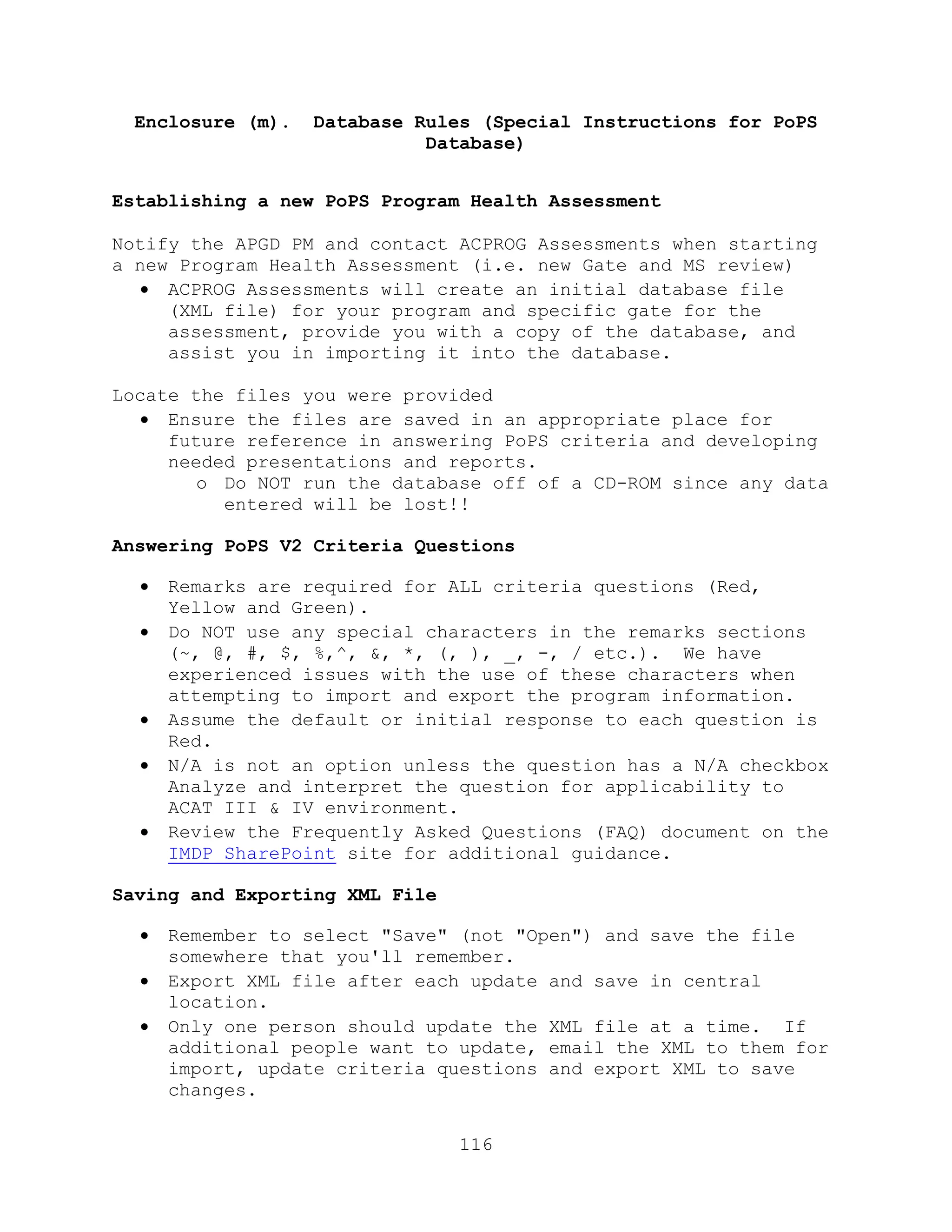 116
Enclosure (m). Database Rules (Special Instructions for PoPS
Database)
Establishing a new PoPS Program Health Assessment
Notify the APGD PM and contact ACPROG Assessments when starting
a new Program Health Assessment (i.e. new Gate and MS review)
 ACPROG Assessments will create an initial database file
(XML file) for your program and specific gate for the
assessment, provide you with a copy of the database, and
assist you in importing it into the database.
Locate the files you were provided
 Ensure the files are saved in an appropriate place for
future reference in answering PoPS criteria and developing
needed presentations and reports.
o Do NOT run the database off of a CD-ROM since any data
entered will be lost!!
Answering PoPS V2 Criteria Questions
 Remarks are required for ALL criteria questions (Red,
Yellow and Green).
 Do NOT use any special characters in the remarks sections
(~, @, #, $, %,^, &, *, (, ), _, -, / etc.). We have
experienced issues with the use of these characters when
attempting to import and export the program information.
 Assume the default or initial response to each question is
Red.
 N/A is not an option unless the question has a N/A checkbox
Analyze and interpret the question for applicability to
ACAT III & IV environment.
 Review the Frequently Asked Questions (FAQ) document on the
IMDP SharePoint site for additional guidance.
Saving and Exporting XML File
 Remember to select "Save" (not "Open") and save the file
somewhere that you'll remember.
 Export XML file after each update and save in central
location.
 Only one person should update the XML file at a time. If
additional people want to update, email the XML to them for
import, update criteria questions and export XML to save
changes.
 