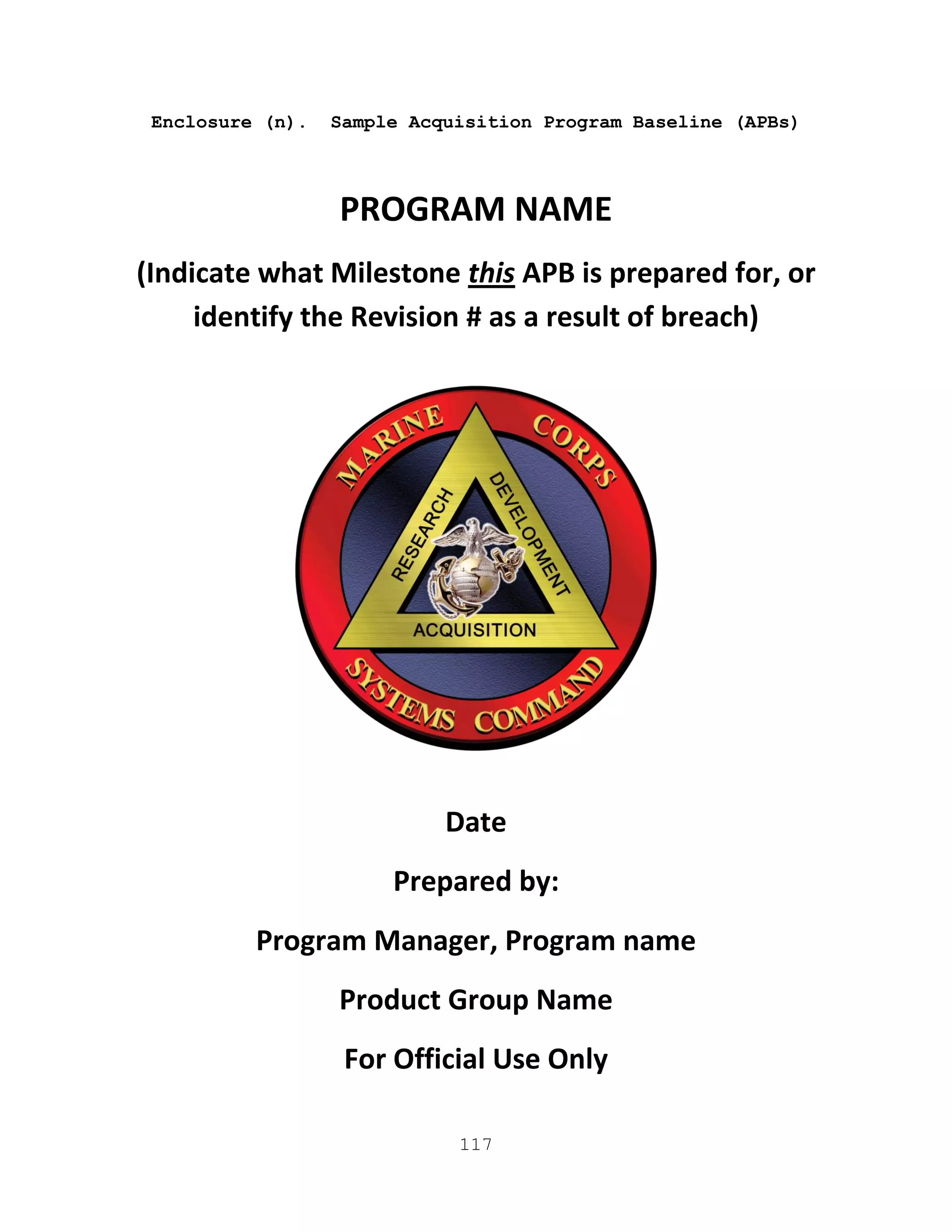 117
Enclosure (n). Sample Acquisition Program Baseline (APBs)
PROGRAM NAME
(Indicate what Milestone this APB is prepared for, or
identify the Revision # as a result of breach)
Date
Prepared by:
Program Manager, Program name
Product Group Name
For Official Use Only
 
