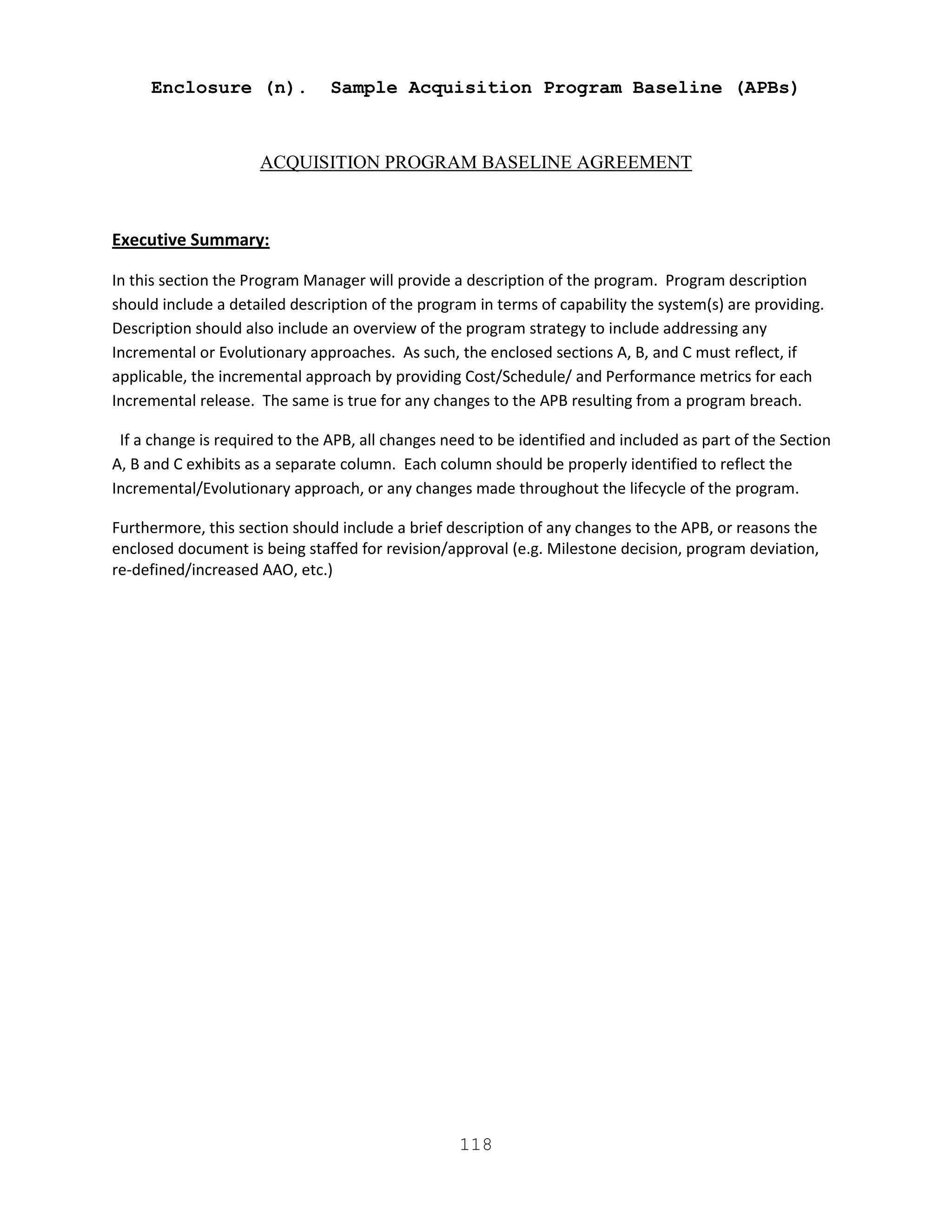118
Enclosure (n). Sample Acquisition Program Baseline (APBs)
ACQUISITION PROGRAM BASELINE AGREEMENT
Executive Summary:
In this section the Program Manager will provide a description of the program. Program description
should include a detailed description of the program in terms of capability the system(s) are providing.
Description should also include an overview of the program strategy to include addressing any
Incremental or Evolutionary approaches. As such, the enclosed sections A, B, and C must reflect, if
applicable, the incremental approach by providing Cost/Schedule/ and Performance metrics for each
Incremental release. The same is true for any changes to the APB resulting from a program breach.
If a change is required to the APB, all changes need to be identified and included as part of the Section
A, B and C exhibits as a separate column. Each column should be properly identified to reflect the
Incremental/Evolutionary approach, or any changes made throughout the lifecycle of the program.
Furthermore, this section should include a brief description of any changes to the APB, or reasons the
enclosed document is being staffed for revision/approval (e.g. Milestone decision, program deviation,
re-defined/increased AAO, etc.)
 