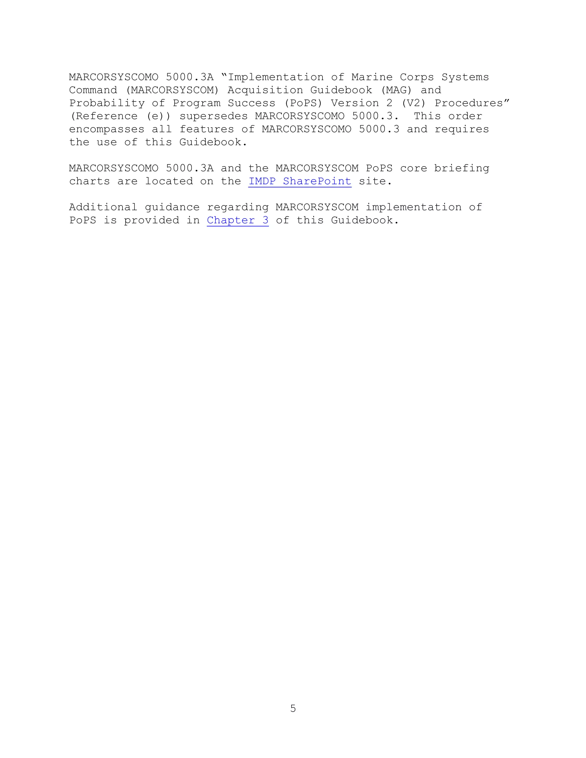 5
MARCORSYSCOMO 5000.3A ―Implementation of Marine Corps Systems
Command (MARCORSYSCOM) Acquisition Guidebook (MAG) and
Probability of Program Success (PoPS) Version 2 (V2) Procedures‖
(Reference (e)) supersedes MARCORSYSCOMO 5000.3. This order
encompasses all features of MARCORSYSCOMO 5000.3 and requires
the use of this Guidebook.
MARCORSYSCOMO 5000.3A and the MARCORSYSCOM PoPS core briefing
charts are located on the IMDP SharePoint site.
Additional guidance regarding MARCORSYSCOM implementation of
PoPS is provided in Chapter 3 of this Guidebook.
 