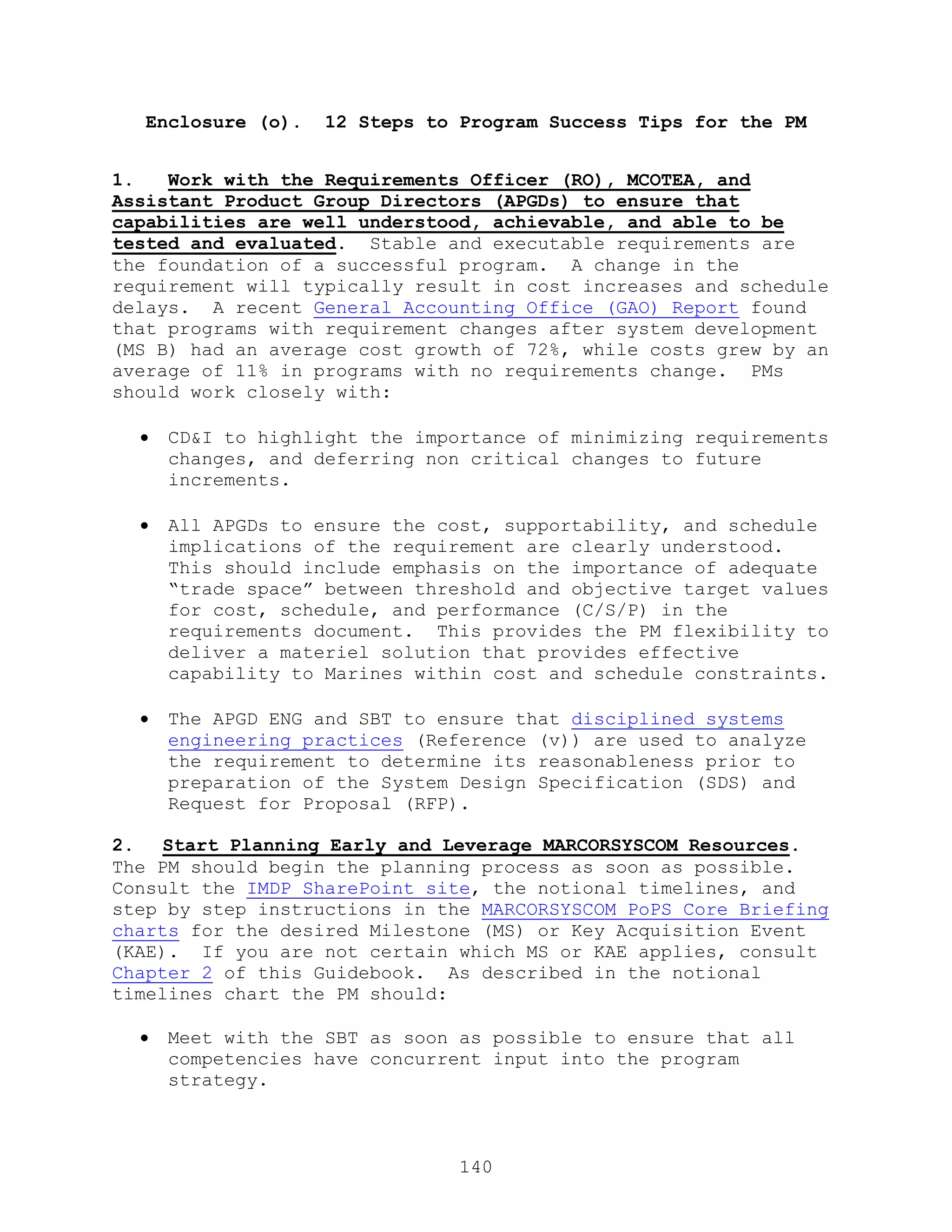 140
Enclosure (o). 12 Steps to Program Success Tips for the PM
1. Work with the Requirements Officer (RO), MCOTEA, and
Assistant Product Group Directors (APGDs) to ensure that
capabilities are well understood, achievable, and able to be
tested and evaluated. Stable and executable requirements are
the foundation of a successful program. A change in the
requirement will typically result in cost increases and schedule
delays. A recent General Accounting Office (GAO) Report found
that programs with requirement changes after system development
(MS B) had an average cost growth of 72%, while costs grew by an
average of 11% in programs with no requirements change. PMs
should work closely with:
 CD&I to highlight the importance of minimizing requirements
changes, and deferring non critical changes to future
increments.
 All APGDs to ensure the cost, supportability, and schedule
implications of the requirement are clearly understood.
This should include emphasis on the importance of adequate
―trade space‖ between threshold and objective target values
for cost, schedule, and performance (C/S/P) in the
requirements document. This provides the PM flexibility to
deliver a materiel solution that provides effective
capability to Marines within cost and schedule constraints.
 The APGD ENG and SBT to ensure that disciplined systems
engineering practices (Reference (v)) are used to analyze
the requirement to determine its reasonableness prior to
preparation of the System Design Specification (SDS) and
Request for Proposal (RFP).
2. Start Planning Early and Leverage MARCORSYSCOM Resources.
The PM should begin the planning process as soon as possible.
Consult the IMDP SharePoint site, the notional timelines, and
step by step instructions in the MARCORSYSCOM PoPS Core Briefing
charts for the desired Milestone (MS) or Key Acquisition Event
(KAE). If you are not certain which MS or KAE applies, consult
Chapter 2 of this Guidebook. As described in the notional
timelines chart the PM should:
 Meet with the SBT as soon as possible to ensure that all
competencies have concurrent input into the program
strategy.
 