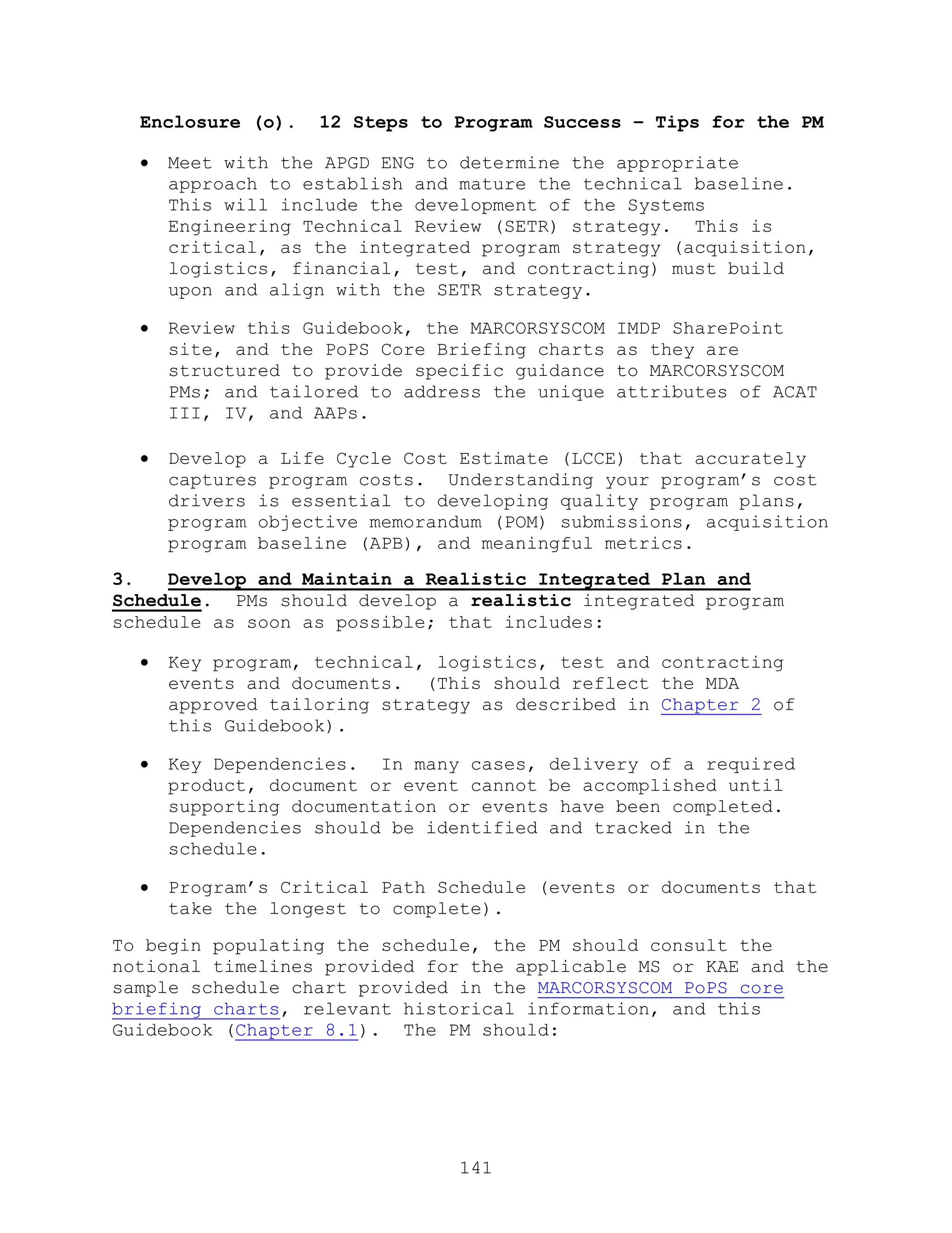 141
Enclosure (o). 12 Steps to Program Success – Tips for the PM
 Meet with the APGD ENG to determine the appropriate
approach to establish and mature the technical baseline.
This will include the development of the Systems
Engineering Technical Review (SETR) strategy. This is
critical, as the integrated program strategy (acquisition,
logistics, financial, test, and contracting) must build
upon and align with the SETR strategy.
 Review this Guidebook, the MARCORSYSCOM IMDP SharePoint
site, and the PoPS Core Briefing charts as they are
structured to provide specific guidance to MARCORSYSCOM
PMs; and tailored to address the unique attributes of ACAT
III, IV, and AAPs.
 Develop a Life Cycle Cost Estimate (LCCE) that accurately
captures program costs. Understanding your program’s cost
drivers is essential to developing quality program plans,
program objective memorandum (POM) submissions, acquisition
program baseline (APB), and meaningful metrics.
3. Develop and Maintain a Realistic Integrated Plan and
Schedule. PMs should develop a realistic integrated program
schedule as soon as possible; that includes:
 Key program, technical, logistics, test and contracting
events and documents. (This should reflect the MDA
approved tailoring strategy as described in Chapter 2 of
this Guidebook).
 Key Dependencies. In many cases, delivery of a required
product, document or event cannot be accomplished until
supporting documentation or events have been completed.
Dependencies should be identified and tracked in the
schedule.
 Program’s Critical Path Schedule (events or documents that
take the longest to complete).
To begin populating the schedule, the PM should consult the
notional timelines provided for the applicable MS or KAE and the
sample schedule chart provided in the MARCORSYSCOM PoPS core
briefing charts, relevant historical information, and this
Guidebook (Chapter 8.1). The PM should:
 