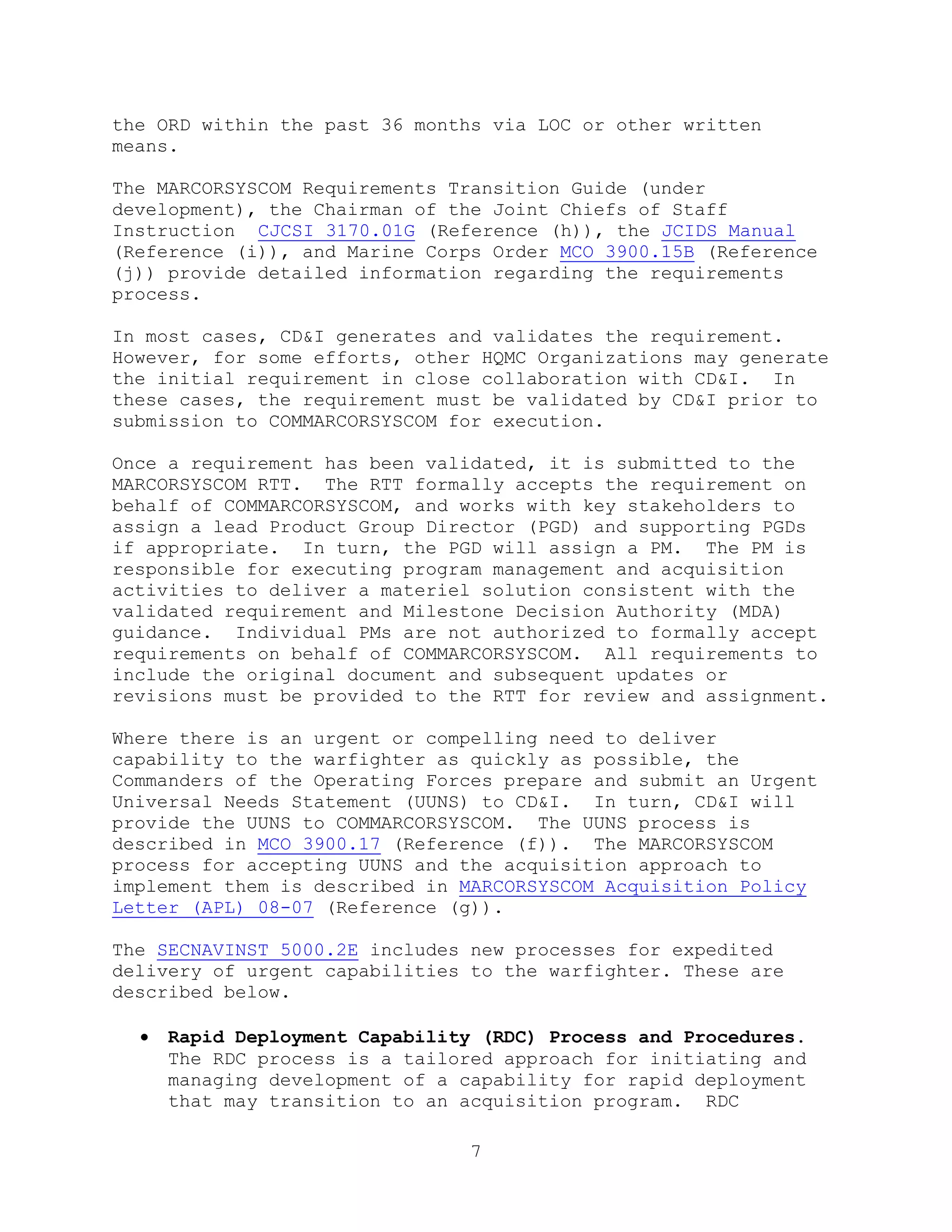 7
the ORD within the past 36 months via LOC or other written
means.
The MARCORSYSCOM Requirements Transition Guide (under
development), the Chairman of the Joint Chiefs of Staff
Instruction CJCSI 3170.01G (Reference (h)), the JCIDS Manual
(Reference (i)), and Marine Corps Order MCO 3900.15B (Reference
(j)) provide detailed information regarding the requirements
process.
In most cases, CD&I generates and validates the requirement.
However, for some efforts, other HQMC Organizations may generate
the initial requirement in close collaboration with CD&I. In
these cases, the requirement must be validated by CD&I prior to
submission to COMMARCORSYSCOM for execution.
Once a requirement has been validated, it is submitted to the
MARCORSYSCOM RTT. The RTT formally accepts the requirement on
behalf of COMMARCORSYSCOM, and works with key stakeholders to
assign a lead Product Group Director (PGD) and supporting PGDs
if appropriate. In turn, the PGD will assign a PM. The PM is
responsible for executing program management and acquisition
activities to deliver a materiel solution consistent with the
validated requirement and Milestone Decision Authority (MDA)
guidance. Individual PMs are not authorized to formally accept
requirements on behalf of COMMARCORSYSCOM. All requirements to
include the original document and subsequent updates or
revisions must be provided to the RTT for review and assignment.
Where there is an urgent or compelling need to deliver
capability to the warfighter as quickly as possible, the
Commanders of the Operating Forces prepare and submit an Urgent
Universal Needs Statement (UUNS) to CD&I. In turn, CD&I will
provide the UUNS to COMMARCORSYSCOM. The UUNS process is
described in MCO 3900.17 (Reference (f)). The MARCORSYSCOM
process for accepting UUNS and the acquisition approach to
implement them is described in MARCORSYSCOM Acquisition Policy
Letter (APL) 08-07 (Reference (g)).
The SECNAVINST 5000.2E includes new processes for expedited
delivery of urgent capabilities to the warfighter. These are
described below.
 Rapid Deployment Capability (RDC) Process and Procedures.
The RDC process is a tailored approach for initiating and
managing development of a capability for rapid deployment
that may transition to an acquisition program. RDC
 