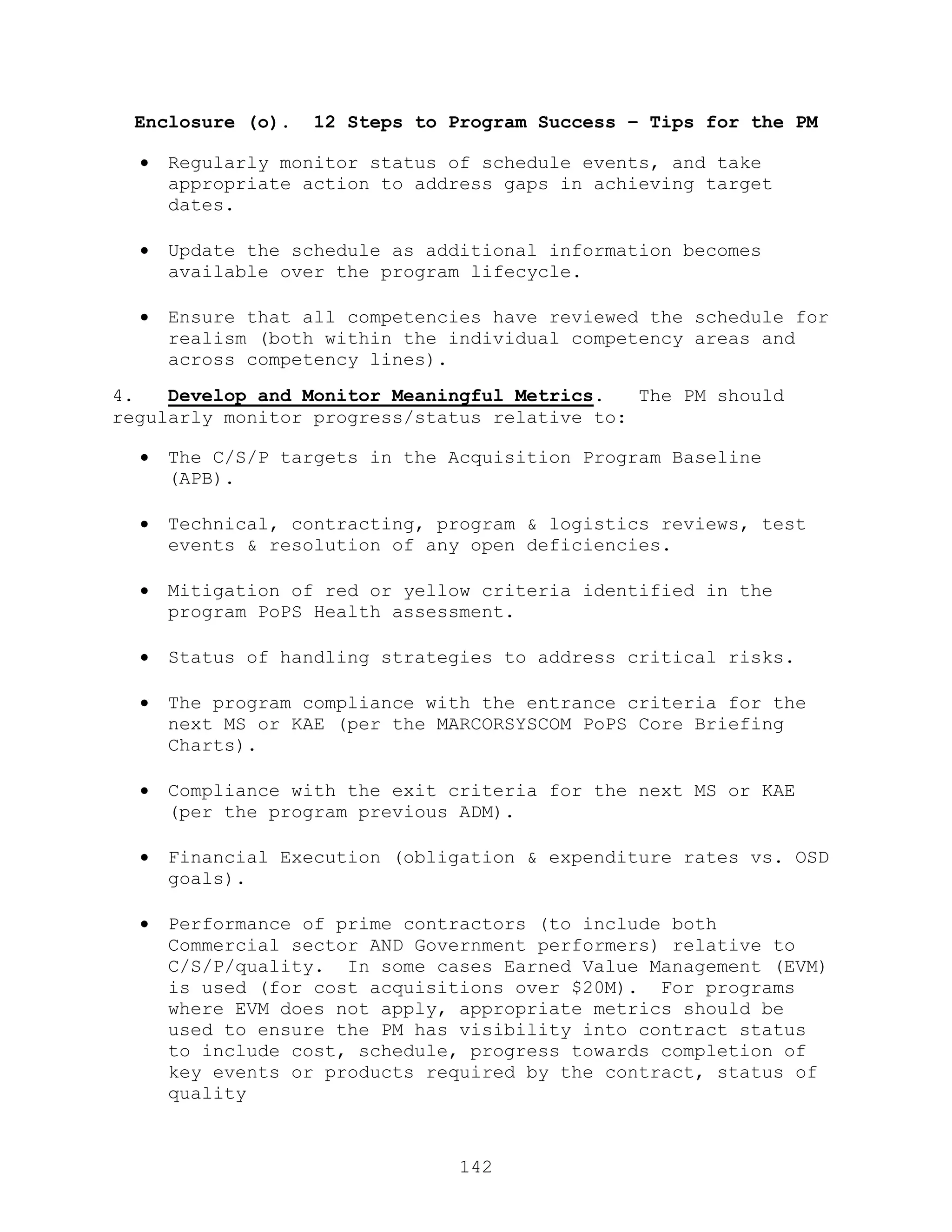 142
Enclosure (o). 12 Steps to Program Success – Tips for the PM
 Regularly monitor status of schedule events, and take
appropriate action to address gaps in achieving target
dates.
 Update the schedule as additional information becomes
available over the program lifecycle.
 Ensure that all competencies have reviewed the schedule for
realism (both within the individual competency areas and
across competency lines).
4. Develop and Monitor Meaningful Metrics. The PM should
regularly monitor progress/status relative to:
 The C/S/P targets in the Acquisition Program Baseline
(APB).
 Technical, contracting, program & logistics reviews, test
events & resolution of any open deficiencies.
 Mitigation of red or yellow criteria identified in the
program PoPS Health assessment.
 Status of handling strategies to address critical risks.
 The program compliance with the entrance criteria for the
next MS or KAE (per the MARCORSYSCOM PoPS Core Briefing
Charts).
 Compliance with the exit criteria for the next MS or KAE
(per the program previous ADM).
 Financial Execution (obligation & expenditure rates vs. OSD
goals).
 Performance of prime contractors (to include both
Commercial sector AND Government performers) relative to
C/S/P/quality. In some cases Earned Value Management (EVM)
is used (for cost acquisitions over $20M). For programs
where EVM does not apply, appropriate metrics should be
used to ensure the PM has visibility into contract status
to include cost, schedule, progress towards completion of
key events or products required by the contract, status of
quality
 