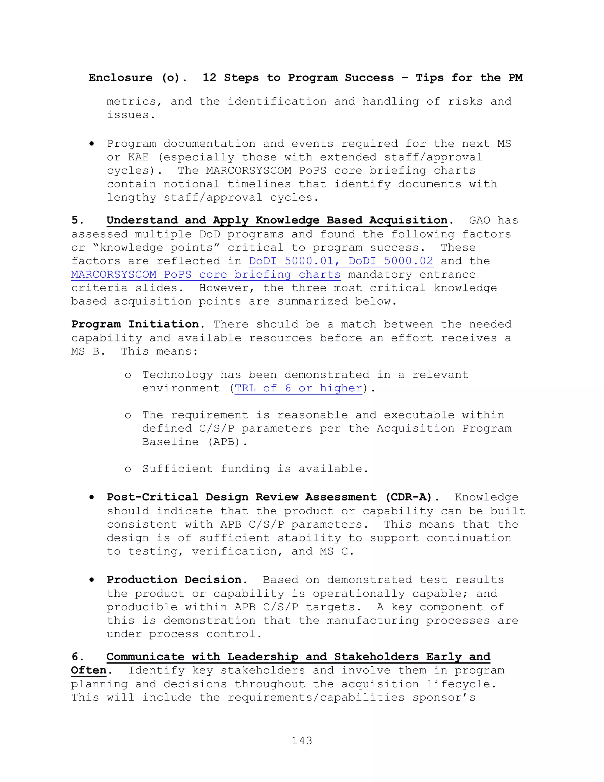 143
Enclosure (o). 12 Steps to Program Success – Tips for the PM
metrics, and the identification and handling of risks and
issues.
 Program documentation and events required for the next MS
or KAE (especially those with extended staff/approval
cycles). The MARCORSYSCOM PoPS core briefing charts
contain notional timelines that identify documents with
lengthy staff/approval cycles.
5. Understand and Apply Knowledge Based Acquisition. GAO has
assessed multiple DoD programs and found the following factors
or ―knowledge points‖ critical to program success. These
factors are reflected in DoDI 5000.01, DoDI 5000.02 and the
MARCORSYSCOM PoPS core briefing charts mandatory entrance
criteria slides. However, the three most critical knowledge
based acquisition points are summarized below.
Program Initiation. There should be a match between the needed
capability and available resources before an effort receives a
MS B. This means:
o Technology has been demonstrated in a relevant
environment (TRL of 6 or higher).
o The requirement is reasonable and executable within
defined C/S/P parameters per the Acquisition Program
Baseline (APB).
o Sufficient funding is available.
 Post-Critical Design Review Assessment (CDR-A). Knowledge
should indicate that the product or capability can be built
consistent with APB C/S/P parameters. This means that the
design is of sufficient stability to support continuation
to testing, verification, and MS C.
 Production Decision. Based on demonstrated test results
the product or capability is operationally capable; and
producible within APB C/S/P targets. A key component of
this is demonstration that the manufacturing processes are
under process control.
6. Communicate with Leadership and Stakeholders Early and
Often. Identify key stakeholders and involve them in program
planning and decisions throughout the acquisition lifecycle.
This will include the requirements/capabilities sponsor’s
 