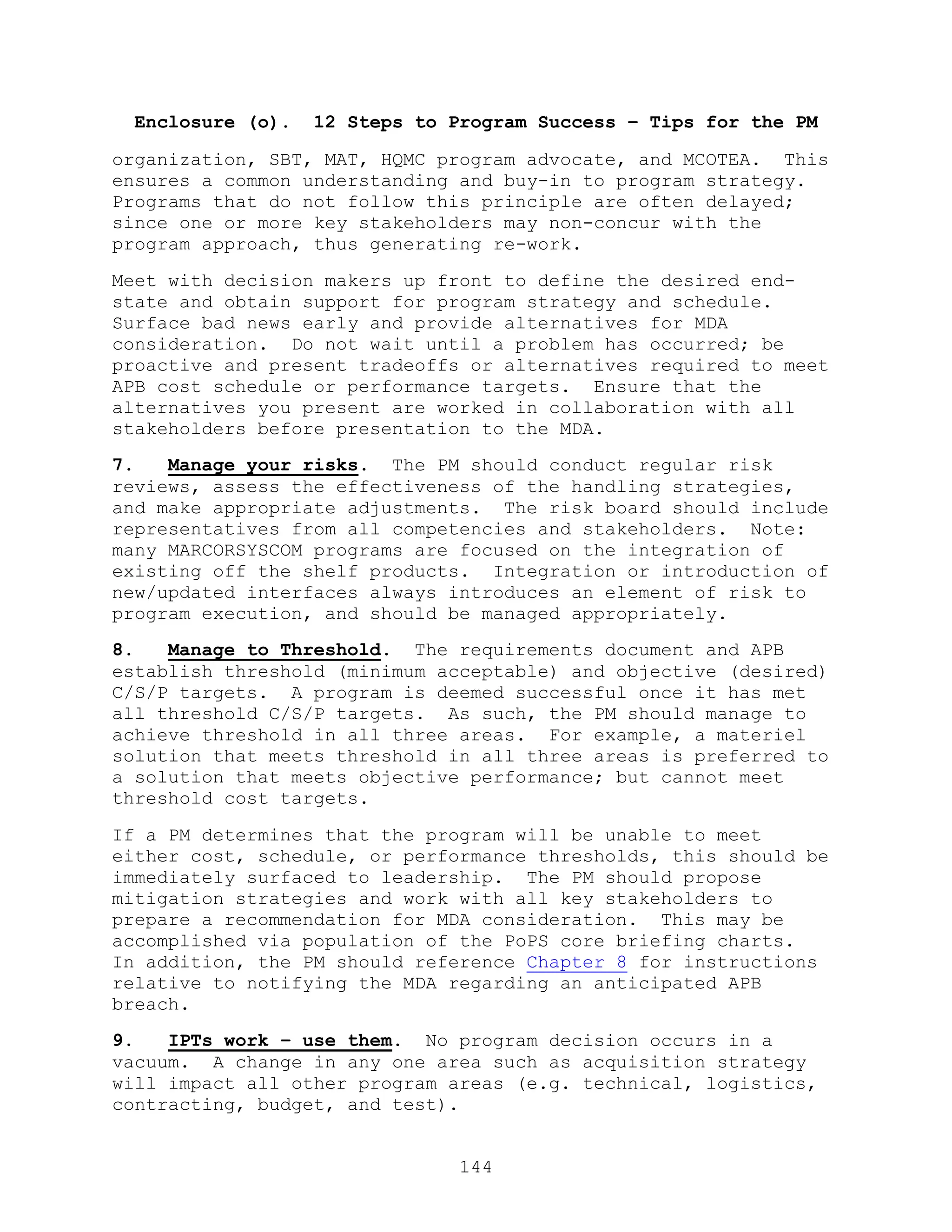 144
Enclosure (o). 12 Steps to Program Success – Tips for the PM
organization, SBT, MAT, HQMC program advocate, and MCOTEA. This
ensures a common understanding and buy-in to program strategy.
Programs that do not follow this principle are often delayed;
since one or more key stakeholders may non-concur with the
program approach, thus generating re-work.
Meet with decision makers up front to define the desired end-
state and obtain support for program strategy and schedule.
Surface bad news early and provide alternatives for MDA
consideration. Do not wait until a problem has occurred; be
proactive and present tradeoffs or alternatives required to meet
APB cost schedule or performance targets. Ensure that the
alternatives you present are worked in collaboration with all
stakeholders before presentation to the MDA.
7. Manage your risks. The PM should conduct regular risk
reviews, assess the effectiveness of the handling strategies,
and make appropriate adjustments. The risk board should include
representatives from all competencies and stakeholders. Note:
many MARCORSYSCOM programs are focused on the integration of
existing off the shelf products. Integration or introduction of
new/updated interfaces always introduces an element of risk to
program execution, and should be managed appropriately.
8. Manage to Threshold. The requirements document and APB
establish threshold (minimum acceptable) and objective (desired)
C/S/P targets. A program is deemed successful once it has met
all threshold C/S/P targets. As such, the PM should manage to
achieve threshold in all three areas. For example, a materiel
solution that meets threshold in all three areas is preferred to
a solution that meets objective performance; but cannot meet
threshold cost targets.
If a PM determines that the program will be unable to meet
either cost, schedule, or performance thresholds, this should be
immediately surfaced to leadership. The PM should propose
mitigation strategies and work with all key stakeholders to
prepare a recommendation for MDA consideration. This may be
accomplished via population of the PoPS core briefing charts.
In addition, the PM should reference Chapter 8 for instructions
relative to notifying the MDA regarding an anticipated APB
breach.
9. IPTs work – use them. No program decision occurs in a
vacuum. A change in any one area such as acquisition strategy
will impact all other program areas (e.g. technical, logistics,
contracting, budget, and test).
 