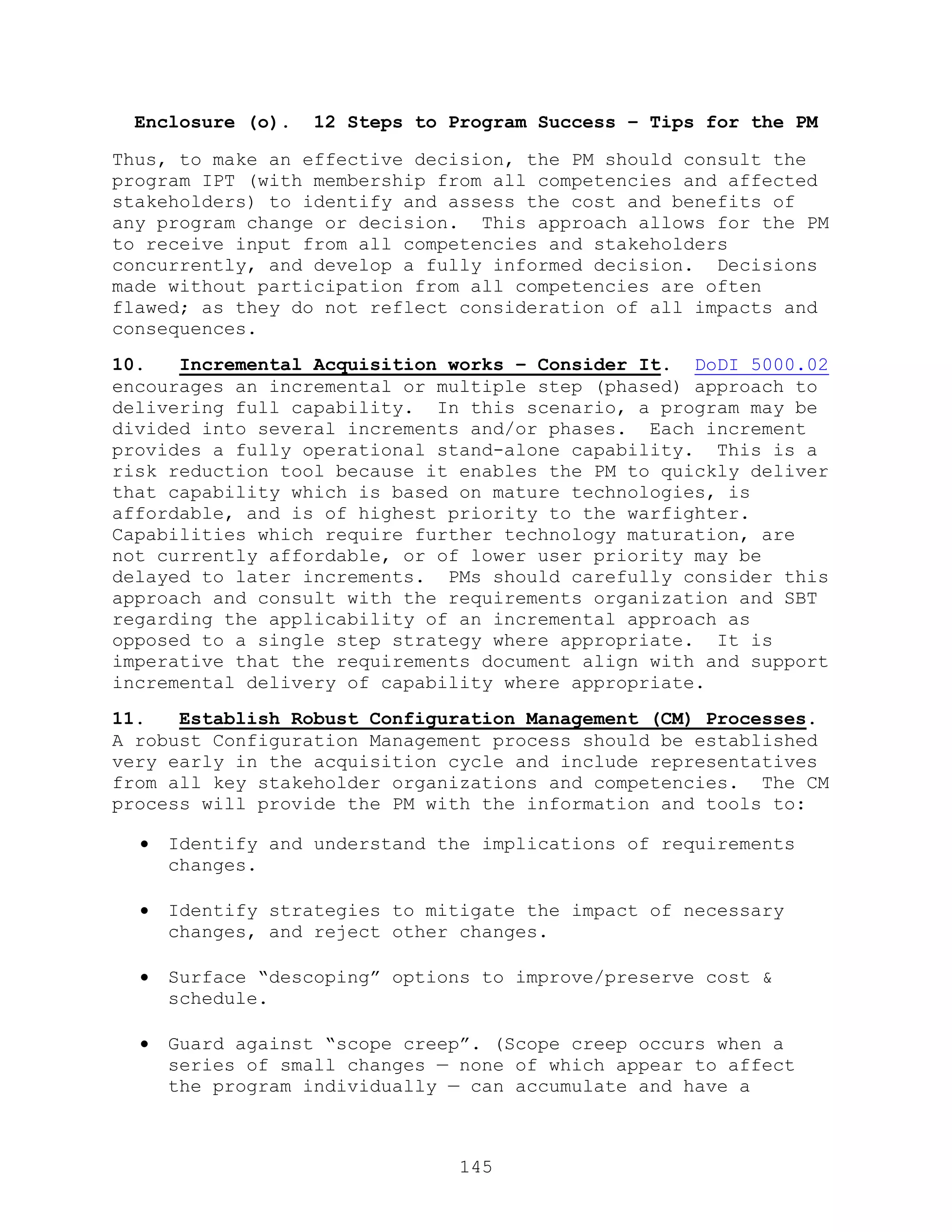 145
Enclosure (o). 12 Steps to Program Success – Tips for the PM
Thus, to make an effective decision, the PM should consult the
program IPT (with membership from all competencies and affected
stakeholders) to identify and assess the cost and benefits of
any program change or decision. This approach allows for the PM
to receive input from all competencies and stakeholders
concurrently, and develop a fully informed decision. Decisions
made without participation from all competencies are often
flawed; as they do not reflect consideration of all impacts and
consequences.
10. Incremental Acquisition works – Consider It. DoDI 5000.02
encourages an incremental or multiple step (phased) approach to
delivering full capability. In this scenario, a program may be
divided into several increments and/or phases. Each increment
provides a fully operational stand-alone capability. This is a
risk reduction tool because it enables the PM to quickly deliver
that capability which is based on mature technologies, is
affordable, and is of highest priority to the warfighter.
Capabilities which require further technology maturation, are
not currently affordable, or of lower user priority may be
delayed to later increments. PMs should carefully consider this
approach and consult with the requirements organization and SBT
regarding the applicability of an incremental approach as
opposed to a single step strategy where appropriate. It is
imperative that the requirements document align with and support
incremental delivery of capability where appropriate.
11. Establish Robust Configuration Management (CM) Processes.
A robust Configuration Management process should be established
very early in the acquisition cycle and include representatives
from all key stakeholder organizations and competencies. The CM
process will provide the PM with the information and tools to:
 Identify and understand the implications of requirements
changes.
 Identify strategies to mitigate the impact of necessary
changes, and reject other changes.
 Surface ―descoping‖ options to improve/preserve cost &
schedule.
 Guard against ―scope creep‖. (Scope creep occurs when a
series of small changes — none of which appear to affect
the program individually — can accumulate and have a
 