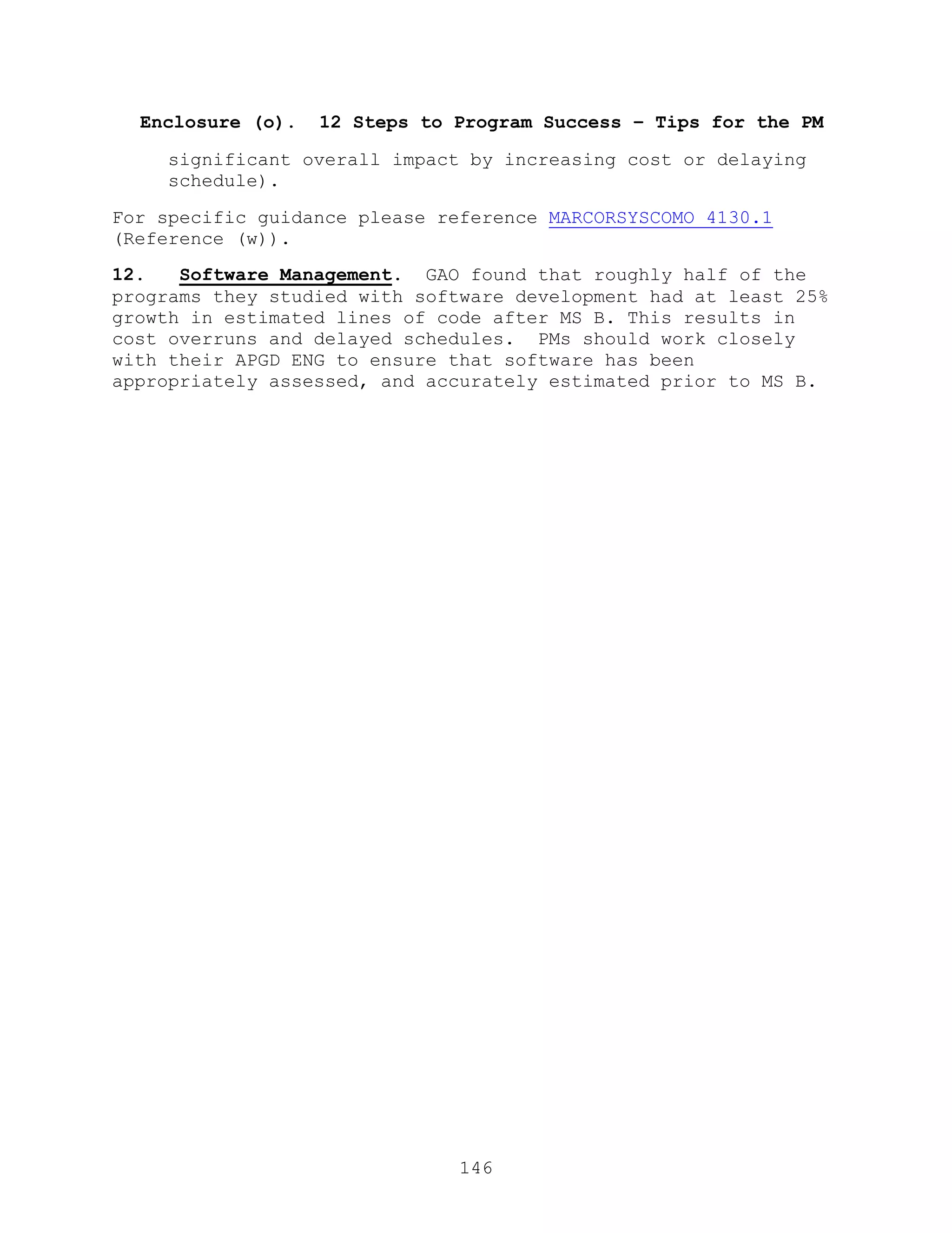 146
Enclosure (o). 12 Steps to Program Success – Tips for the PM
significant overall impact by increasing cost or delaying
schedule).
For specific guidance please reference MARCORSYSCOMO 4130.1
(Reference (w)).
12. Software Management. GAO found that roughly half of the
programs they studied with software development had at least 25%
growth in estimated lines of code after MS B. This results in
cost overruns and delayed schedules. PMs should work closely
with their APGD ENG to ensure that software has been
appropriately assessed, and accurately estimated prior to MS B.
 