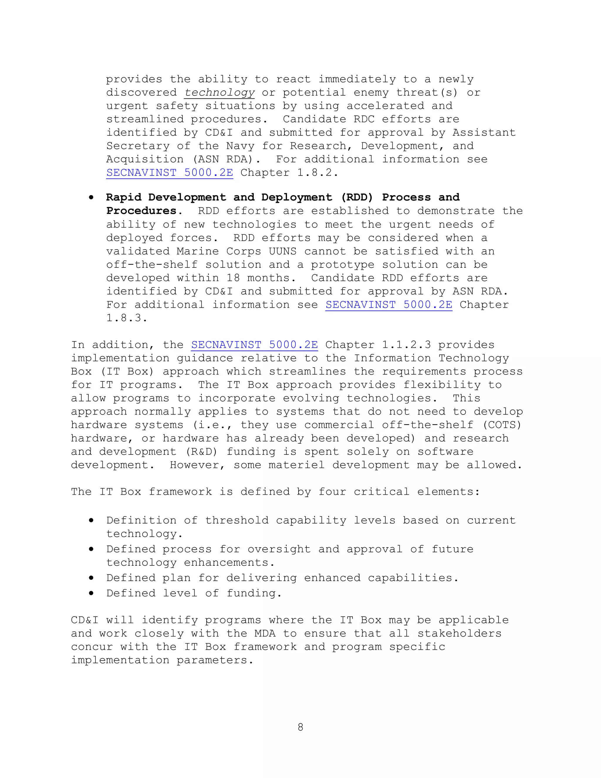 8
provides the ability to react immediately to a newly
discovered technology or potential enemy threat(s) or
urgent safety situations by using accelerated and
streamlined procedures. Candidate RDC efforts are
identified by CD&I and submitted for approval by Assistant
Secretary of the Navy for Research, Development, and
Acquisition (ASN RDA). For additional information see
SECNAVINST 5000.2E Chapter 1.8.2.
 Rapid Development and Deployment (RDD) Process and
Procedures. RDD efforts are established to demonstrate the
ability of new technologies to meet the urgent needs of
deployed forces. RDD efforts may be considered when a
validated Marine Corps UUNS cannot be satisfied with an
off-the-shelf solution and a prototype solution can be
developed within 18 months. Candidate RDD efforts are
identified by CD&I and submitted for approval by ASN RDA.
For additional information see SECNAVINST 5000.2E Chapter
1.8.3.
In addition, the SECNAVINST 5000.2E Chapter 1.1.2.3 provides
implementation guidance relative to the Information Technology
Box (IT Box) approach which streamlines the requirements process
for IT programs. The IT Box approach provides flexibility to
allow programs to incorporate evolving technologies. This
approach normally applies to systems that do not need to develop
hardware systems (i.e., they use commercial off-the-shelf (COTS)
hardware, or hardware has already been developed) and research
and development (R&D) funding is spent solely on software
development. However, some materiel development may be allowed.
The IT Box framework is defined by four critical elements:
 Definition of threshold capability levels based on current
technology.
 Defined process for oversight and approval of future
technology enhancements.
 Defined plan for delivering enhanced capabilities.
 Defined level of funding.
CD&I will identify programs where the IT Box may be applicable
and work closely with the MDA to ensure that all stakeholders
concur with the IT Box framework and program specific
implementation parameters.
 