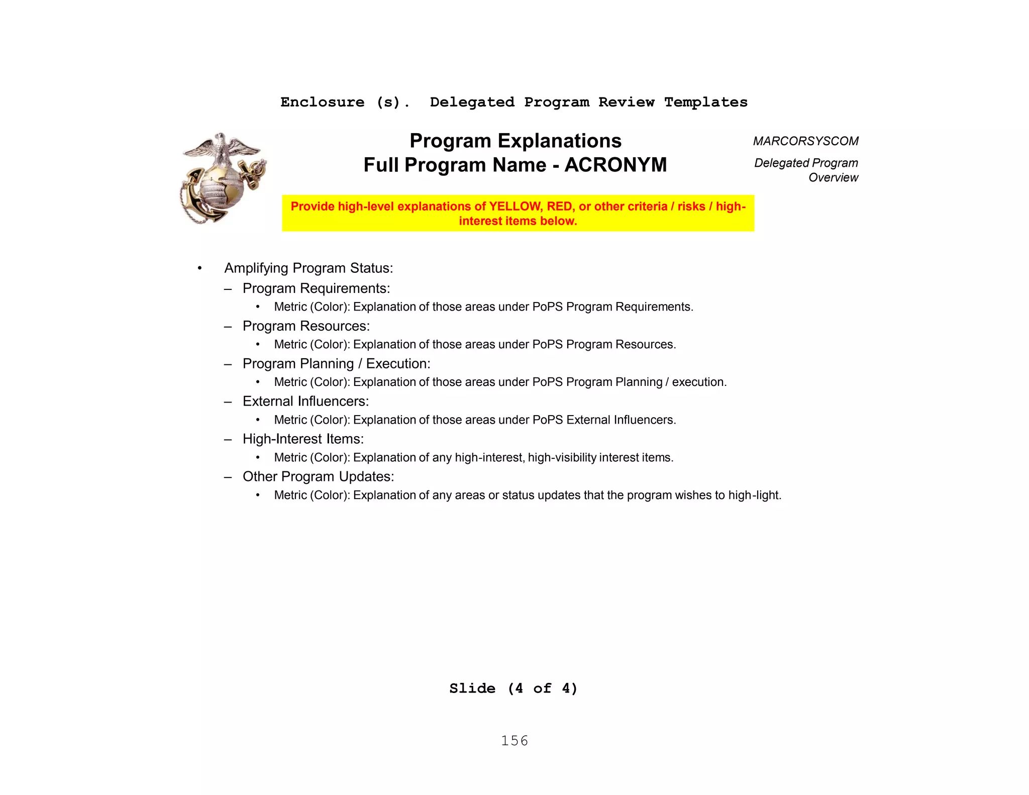 156
Enclosure (s). Delegated Program Review Templates
Slide (4 of 4)
MARCORSYSCOM
Delegated Program
Overview
z
• Amplifying Program Status:
– Program Requirements:
• Metric (Color): Explanation of those areas under PoPS Program Requirements.
– Program Resources:
• Metric (Color): Explanation of those areas under PoPS Program Resources.
– Program Planning / Execution:
• Metric (Color): Explanation of those areas under PoPS Program Planning / execution.
– External Influencers:
• Metric (Color): Explanation of those areas under PoPS External Influencers.
– High-Interest Items:
• Metric (Color): Explanation of any high-interest, high-visibility interest items.
– Other Program Updates:
• Metric (Color): Explanation of any areas or status updates that the program wishes to high-light.
Program Explanations
Full Program Name - ACRONYM
Provide high-level explanations of YELLOW, RED, or other criteria / risks / high-
interest items below.
 