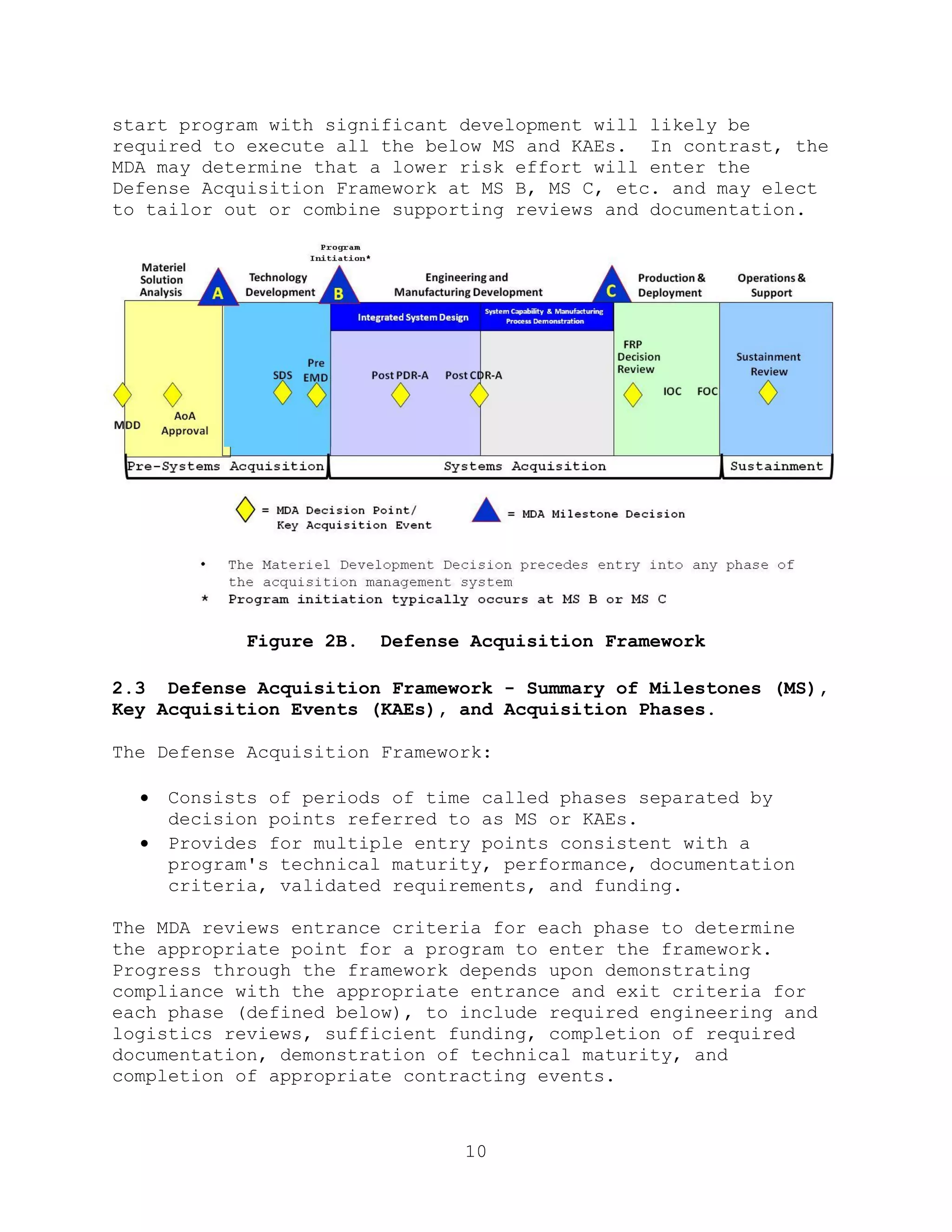 10
start program with significant development will likely be
required to execute all the below MS and KAEs. In contrast, the
MDA may determine that a lower risk effort will enter the
Defense Acquisition Framework at MS B, MS C, etc. and may elect
to tailor out or combine supporting reviews and documentation.
Figure 2B. Defense Acquisition Framework
2.3 Defense Acquisition Framework - Summary of Milestones (MS),
Key Acquisition Events (KAEs), and Acquisition Phases.
The Defense Acquisition Framework:
 Consists of periods of time called phases separated by
decision points referred to as MS or KAEs.
 Provides for multiple entry points consistent with a
program's technical maturity, performance, documentation
criteria, validated requirements, and funding.
The MDA reviews entrance criteria for each phase to determine
the appropriate point for a program to enter the framework.
Progress through the framework depends upon demonstrating
compliance with the appropriate entrance and exit criteria for
each phase (defined below), to include required engineering and
logistics reviews, sufficient funding, completion of required
documentation, demonstration of technical maturity, and
completion of appropriate contracting events.
 