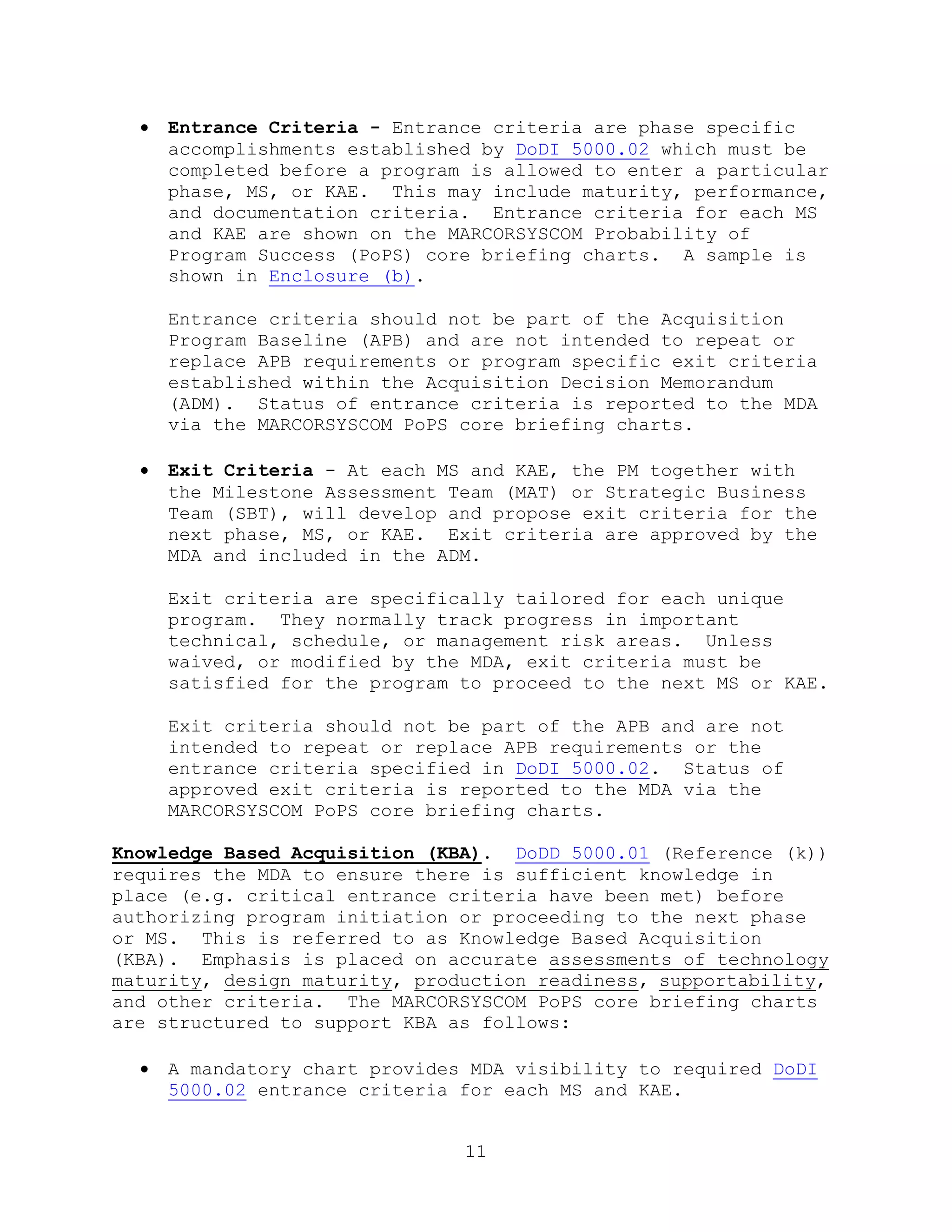 11
 Entrance Criteria - Entrance criteria are phase specific
accomplishments established by DoDI 5000.02 which must be
completed before a program is allowed to enter a particular
phase, MS, or KAE. This may include maturity, performance,
and documentation criteria. Entrance criteria for each MS
and KAE are shown on the MARCORSYSCOM Probability of
Program Success (PoPS) core briefing charts. A sample is
shown in Enclosure (b).
Entrance criteria should not be part of the Acquisition
Program Baseline (APB) and are not intended to repeat or
replace APB requirements or program specific exit criteria
established within the Acquisition Decision Memorandum
(ADM). Status of entrance criteria is reported to the MDA
via the MARCORSYSCOM PoPS core briefing charts.
 Exit Criteria - At each MS and KAE, the PM together with
the Milestone Assessment Team (MAT) or Strategic Business
Team (SBT), will develop and propose exit criteria for the
next phase, MS, or KAE. Exit criteria are approved by the
MDA and included in the ADM.
Exit criteria are specifically tailored for each unique
program. They normally track progress in important
technical, schedule, or management risk areas. Unless
waived, or modified by the MDA, exit criteria must be
satisfied for the program to proceed to the next MS or KAE.
Exit criteria should not be part of the APB and are not
intended to repeat or replace APB requirements or the
entrance criteria specified in DoDI 5000.02. Status of
approved exit criteria is reported to the MDA via the
MARCORSYSCOM PoPS core briefing charts.
Knowledge Based Acquisition (KBA). DoDD 5000.01 (Reference (k))
requires the MDA to ensure there is sufficient knowledge in
place (e.g. critical entrance criteria have been met) before
authorizing program initiation or proceeding to the next phase
or MS. This is referred to as Knowledge Based Acquisition
(KBA). Emphasis is placed on accurate assessments of technology
maturity, design maturity, production readiness, supportability,
and other criteria. The MARCORSYSCOM PoPS core briefing charts
are structured to support KBA as follows:
 A mandatory chart provides MDA visibility to required DoDI
5000.02 entrance criteria for each MS and KAE.
 