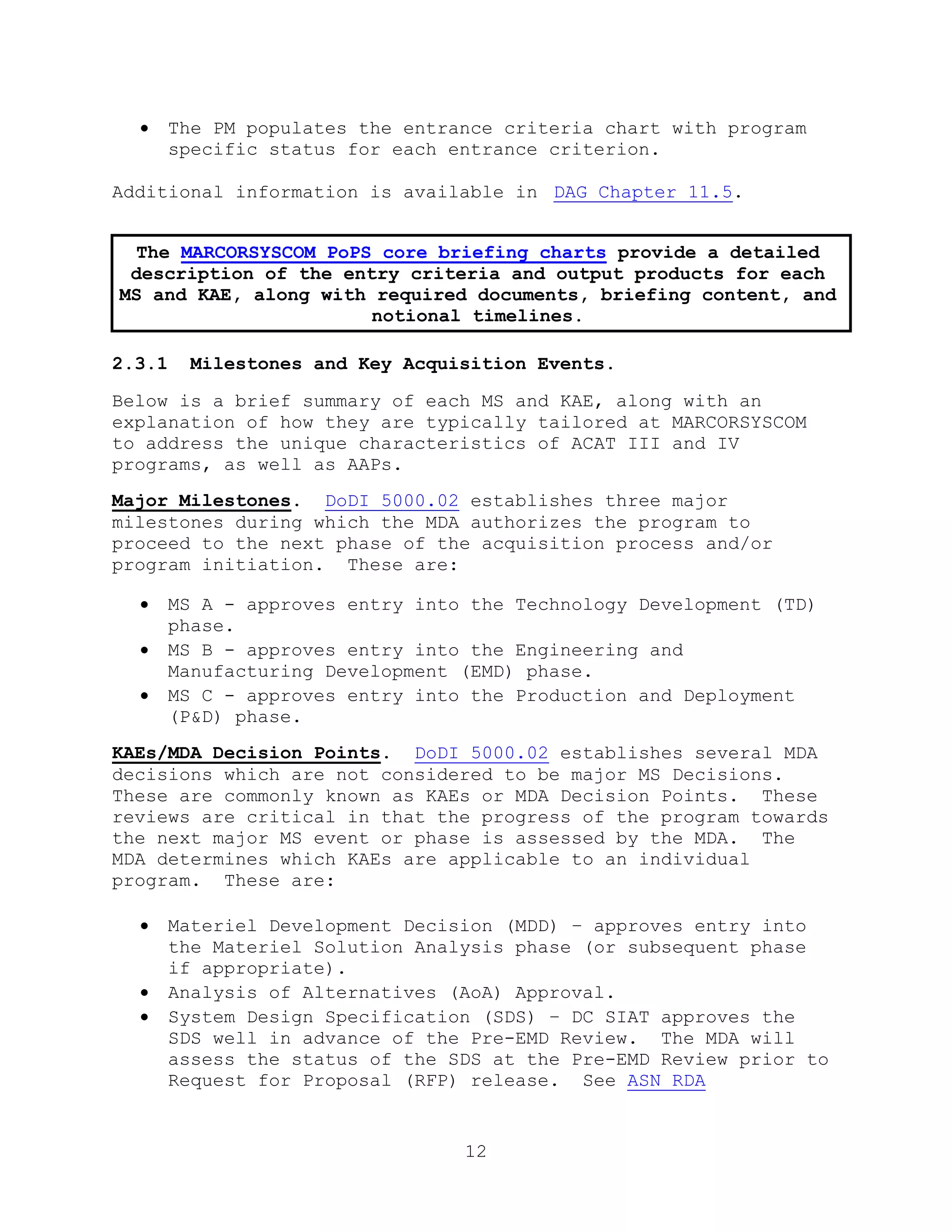 12
 The PM populates the entrance criteria chart with program
specific status for each entrance criterion.
Additional information is available in DAG Chapter 11.5.
2.3.1 Milestones and Key Acquisition Events.
Below is a brief summary of each MS and KAE, along with an
explanation of how they are typically tailored at MARCORSYSCOM
to address the unique characteristics of ACAT III and IV
programs, as well as AAPs.
Major Milestones. DoDI 5000.02 establishes three major
milestones during which the MDA authorizes the program to
proceed to the next phase of the acquisition process and/or
program initiation. These are:
 MS A - approves entry into the Technology Development (TD)
phase.
 MS B - approves entry into the Engineering and
Manufacturing Development (EMD) phase.
 MS C - approves entry into the Production and Deployment
(P&D) phase.
KAEs/MDA Decision Points. DoDI 5000.02 establishes several MDA
decisions which are not considered to be major MS Decisions.
These are commonly known as KAEs or MDA Decision Points. These
reviews are critical in that the progress of the program towards
the next major MS event or phase is assessed by the MDA. The
MDA determines which KAEs are applicable to an individual
program. These are:
 Materiel Development Decision (MDD) – approves entry into
the Materiel Solution Analysis phase (or subsequent phase
if appropriate).
 Analysis of Alternatives (AoA) Approval.
 System Design Specification (SDS) – DC SIAT approves the
SDS well in advance of the Pre-EMD Review. The MDA will
assess the status of the SDS at the Pre-EMD Review prior to
Request for Proposal (RFP) release. See ASN RDA
The MARCORSYSCOM PoPS core briefing charts provide a detailed
description of the entry criteria and output products for each
MS and KAE, along with required documents, briefing content, and
notional timelines.
 