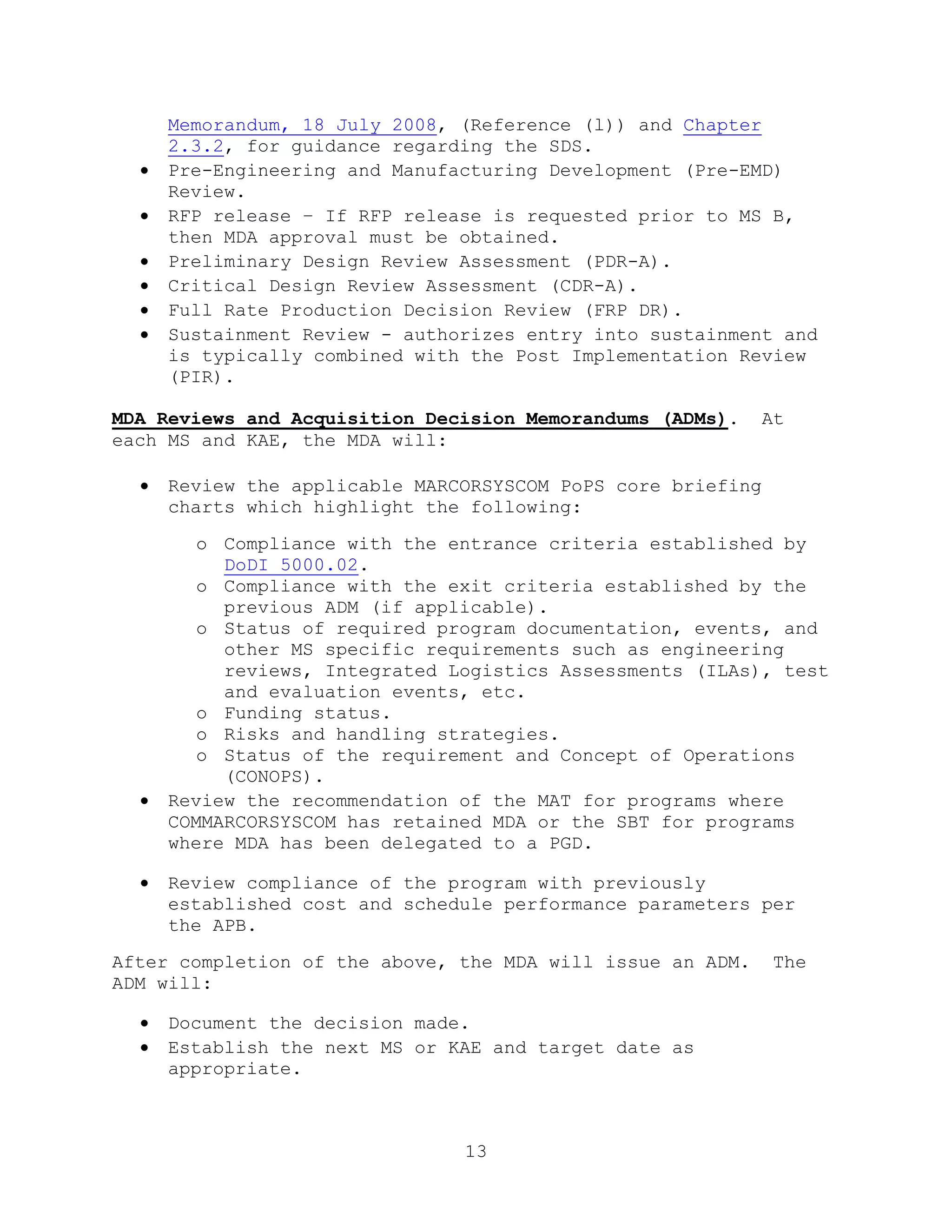 13
Memorandum, 18 July 2008, (Reference (l)) and Chapter
2.3.2, for guidance regarding the SDS.
 Pre-Engineering and Manufacturing Development (Pre-EMD)
Review.
 RFP release – If RFP release is requested prior to MS B,
then MDA approval must be obtained.
 Preliminary Design Review Assessment (PDR-A).
 Critical Design Review Assessment (CDR-A).
 Full Rate Production Decision Review (FRP DR).
 Sustainment Review - authorizes entry into sustainment and
is typically combined with the Post Implementation Review
(PIR).
MDA Reviews and Acquisition Decision Memorandums (ADMs). At
each MS and KAE, the MDA will:
 Review the applicable MARCORSYSCOM PoPS core briefing
charts which highlight the following:
o Compliance with the entrance criteria established by
DoDI 5000.02.
o Compliance with the exit criteria established by the
previous ADM (if applicable).
o Status of required program documentation, events, and
other MS specific requirements such as engineering
reviews, Integrated Logistics Assessments (ILAs), test
and evaluation events, etc.
o Funding status.
o Risks and handling strategies.
o Status of the requirement and Concept of Operations
(CONOPS).
 Review the recommendation of the MAT for programs where
COMMARCORSYSCOM has retained MDA or the SBT for programs
where MDA has been delegated to a PGD.
 Review compliance of the program with previously
established cost and schedule performance parameters per
the APB.
After completion of the above, the MDA will issue an ADM. The
ADM will:
 Document the decision made.
 Establish the next MS or KAE and target date as
appropriate.
 