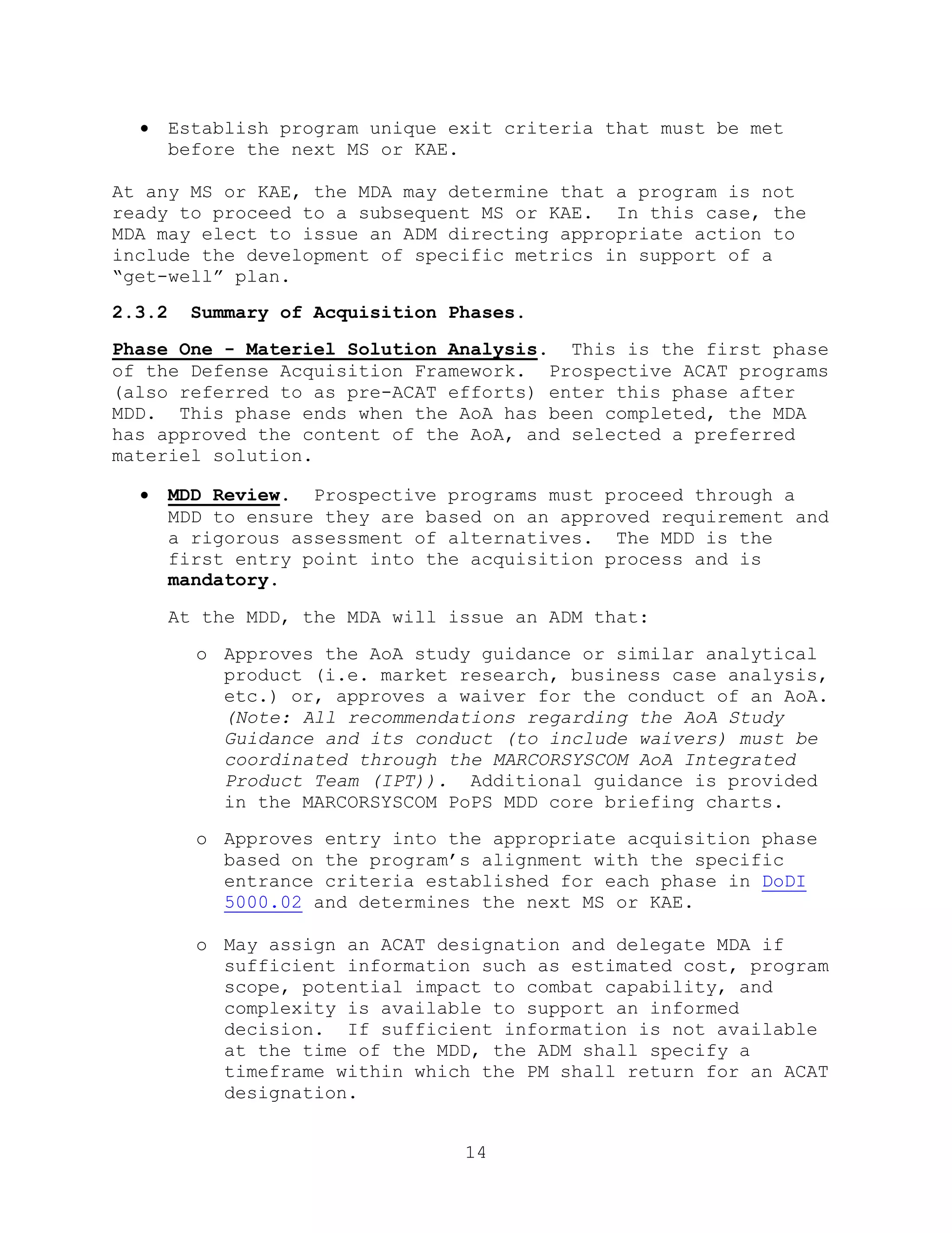 14
 Establish program unique exit criteria that must be met
before the next MS or KAE.
At any MS or KAE, the MDA may determine that a program is not
ready to proceed to a subsequent MS or KAE. In this case, the
MDA may elect to issue an ADM directing appropriate action to
include the development of specific metrics in support of a
―get-well‖ plan.
2.3.2 Summary of Acquisition Phases.
Phase One - Materiel Solution Analysis. This is the first phase
of the Defense Acquisition Framework. Prospective ACAT programs
(also referred to as pre-ACAT efforts) enter this phase after
MDD. This phase ends when the AoA has been completed, the MDA
has approved the content of the AoA, and selected a preferred
materiel solution.
 MDD Review. Prospective programs must proceed through a
MDD to ensure they are based on an approved requirement and
a rigorous assessment of alternatives. The MDD is the
first entry point into the acquisition process and is
mandatory.
At the MDD, the MDA will issue an ADM that:
o Approves the AoA study guidance or similar analytical
product (i.e. market research, business case analysis,
etc.) or, approves a waiver for the conduct of an AoA.
(Note: All recommendations regarding the AoA Study
Guidance and its conduct (to include waivers) must be
coordinated through the MARCORSYSCOM AoA Integrated
Product Team (IPT)). Additional guidance is provided
in the MARCORSYSCOM PoPS MDD core briefing charts.
o Approves entry into the appropriate acquisition phase
based on the program’s alignment with the specific
entrance criteria established for each phase in DoDI
5000.02 and determines the next MS or KAE.
o May assign an ACAT designation and delegate MDA if
sufficient information such as estimated cost, program
scope, potential impact to combat capability, and
complexity is available to support an informed
decision. If sufficient information is not available
at the time of the MDD, the ADM shall specify a
timeframe within which the PM shall return for an ACAT
designation.
 
