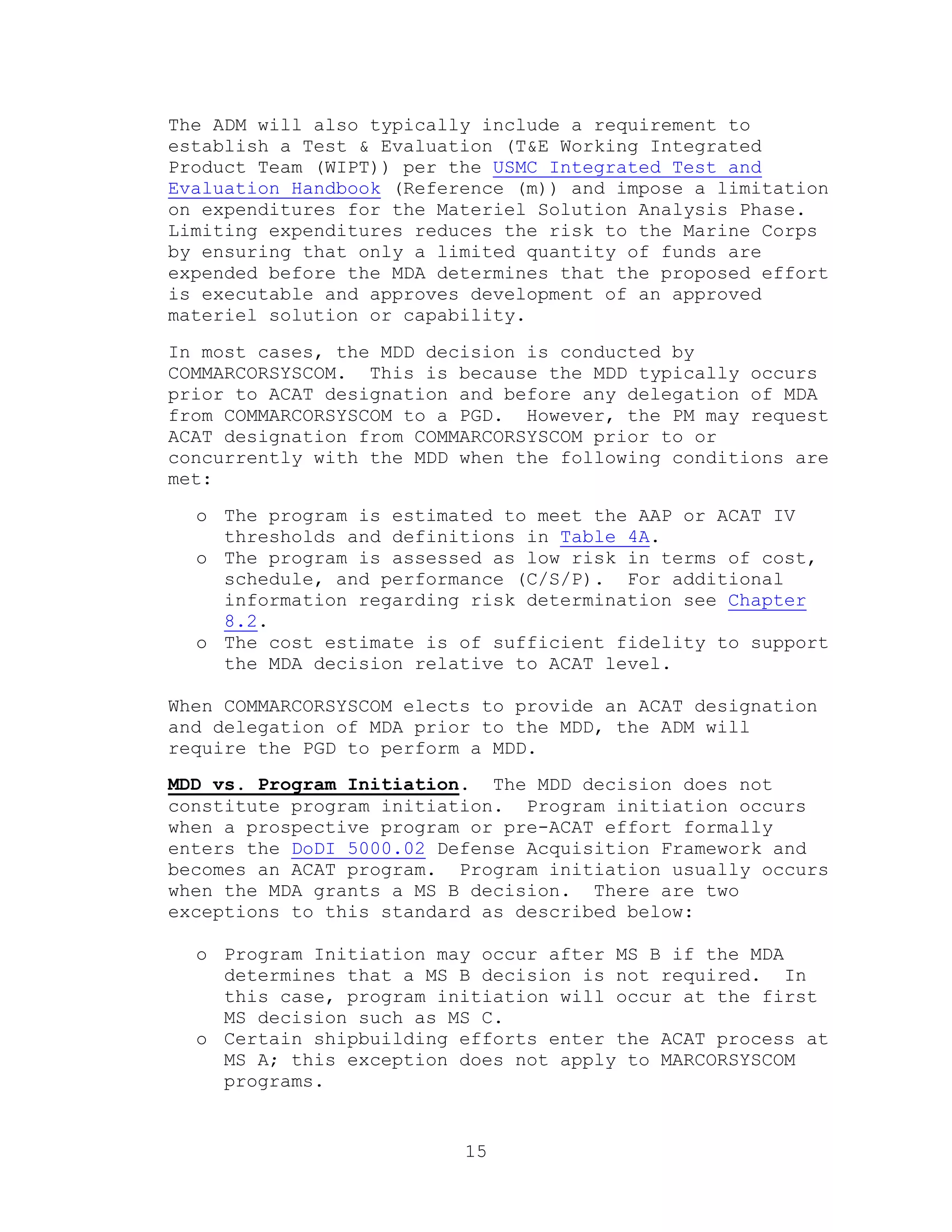 15
The ADM will also typically include a requirement to
establish a Test & Evaluation (T&E Working Integrated
Product Team (WIPT)) per the USMC Integrated Test and
Evaluation Handbook (Reference (m)) and impose a limitation
on expenditures for the Materiel Solution Analysis Phase.
Limiting expenditures reduces the risk to the Marine Corps
by ensuring that only a limited quantity of funds are
expended before the MDA determines that the proposed effort
is executable and approves development of an approved
materiel solution or capability.
In most cases, the MDD decision is conducted by
COMMARCORSYSCOM. This is because the MDD typically occurs
prior to ACAT designation and before any delegation of MDA
from COMMARCORSYSCOM to a PGD. However, the PM may request
ACAT designation from COMMARCORSYSCOM prior to or
concurrently with the MDD when the following conditions are
met:
o The program is estimated to meet the AAP or ACAT IV
thresholds and definitions in Table 4A.
o The program is assessed as low risk in terms of cost,
schedule, and performance (C/S/P). For additional
information regarding risk determination see Chapter
8.2.
o The cost estimate is of sufficient fidelity to support
the MDA decision relative to ACAT level.
When COMMARCORSYSCOM elects to provide an ACAT designation
and delegation of MDA prior to the MDD, the ADM will
require the PGD to perform a MDD.
MDD vs. Program Initiation. The MDD decision does not
constitute program initiation. Program initiation occurs
when a prospective program or pre-ACAT effort formally
enters the DoDI 5000.02 Defense Acquisition Framework and
becomes an ACAT program. Program initiation usually occurs
when the MDA grants a MS B decision. There are two
exceptions to this standard as described below:
o Program Initiation may occur after MS B if the MDA
determines that a MS B decision is not required. In
this case, program initiation will occur at the first
MS decision such as MS C.
o Certain shipbuilding efforts enter the ACAT process at
MS A; this exception does not apply to MARCORSYSCOM
programs.
 