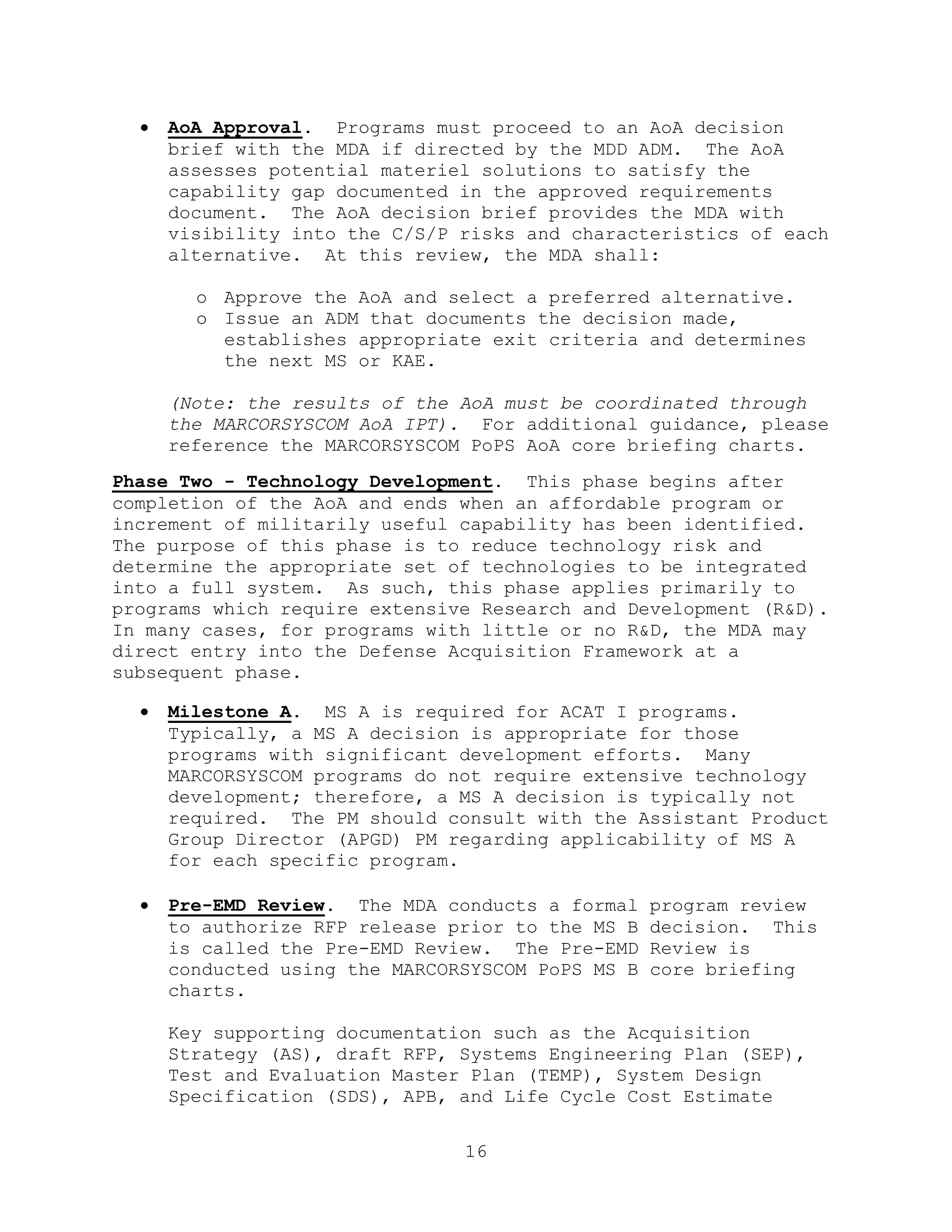 16
 AoA Approval. Programs must proceed to an AoA decision
brief with the MDA if directed by the MDD ADM. The AoA
assesses potential materiel solutions to satisfy the
capability gap documented in the approved requirements
document. The AoA decision brief provides the MDA with
visibility into the C/S/P risks and characteristics of each
alternative. At this review, the MDA shall:
o Approve the AoA and select a preferred alternative.
o Issue an ADM that documents the decision made,
establishes appropriate exit criteria and determines
the next MS or KAE.
(Note: the results of the AoA must be coordinated through
the MARCORSYSCOM AoA IPT). For additional guidance, please
reference the MARCORSYSCOM PoPS AoA core briefing charts.
Phase Two - Technology Development. This phase begins after
completion of the AoA and ends when an affordable program or
increment of militarily useful capability has been identified.
The purpose of this phase is to reduce technology risk and
determine the appropriate set of technologies to be integrated
into a full system. As such, this phase applies primarily to
programs which require extensive Research and Development (R&D).
In many cases, for programs with little or no R&D, the MDA may
direct entry into the Defense Acquisition Framework at a
subsequent phase.
 Milestone A. MS A is required for ACAT I programs.
Typically, a MS A decision is appropriate for those
programs with significant development efforts. Many
MARCORSYSCOM programs do not require extensive technology
development; therefore, a MS A decision is typically not
required. The PM should consult with the Assistant Product
Group Director (APGD) PM regarding applicability of MS A
for each specific program.
 Pre-EMD Review. The MDA conducts a formal program review
to authorize RFP release prior to the MS B decision. This
is called the Pre-EMD Review. The Pre-EMD Review is
conducted using the MARCORSYSCOM PoPS MS B core briefing
charts.
Key supporting documentation such as the Acquisition
Strategy (AS), draft RFP, Systems Engineering Plan (SEP),
Test and Evaluation Master Plan (TEMP), System Design
Specification (SDS), APB, and Life Cycle Cost Estimate
 